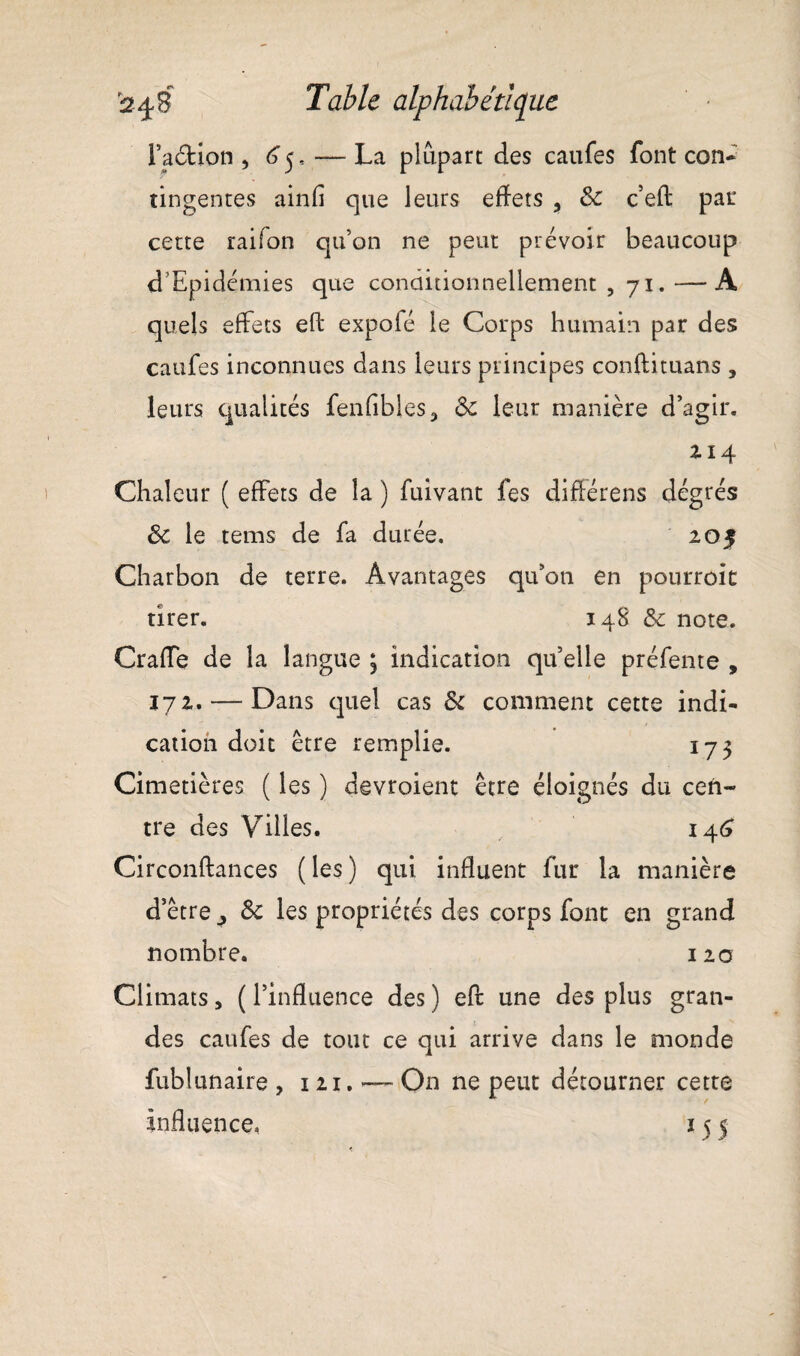 Faction , 65, — La plupart des caufes font con¬ tingentes a in fi que leurs effets , 8c c’efl: par cette raifon qu’on ne peut prévoir beaucoup d'Epidémies que conditionnellement , 71. —A quels effets eft expolé le Corps humain par des caufes inconnues dans leurs principes conftituans , leurs qualités fenfibles3 8c leur manière d’agir. 2 14 Chaleur ( effets de la ) fuivant fes differens dégrés 8c le tems de fa durée. 205 Charbon de terre. Avantages qu’on en pourroit tirer. 148 8c note. CrafTe de la langue ; indication qu’elle préfente , 172. — Dans quel cas 8c comment cette indi¬ cation doit être remplie. 173 Cimetières ( les ) devroient être éloignés du cen¬ tre des Villes. 146 Circonftances ( les ) qui influent fur la manière d’être p 8c les propriétés des corps font en grand nombre. 120 Climats, ( l’influence des ) efb une des plus gran¬ des caufes de tout ce qui arrive dans le monde fublunaire , 121. — On ne peut détourner cette Influence, 15 5