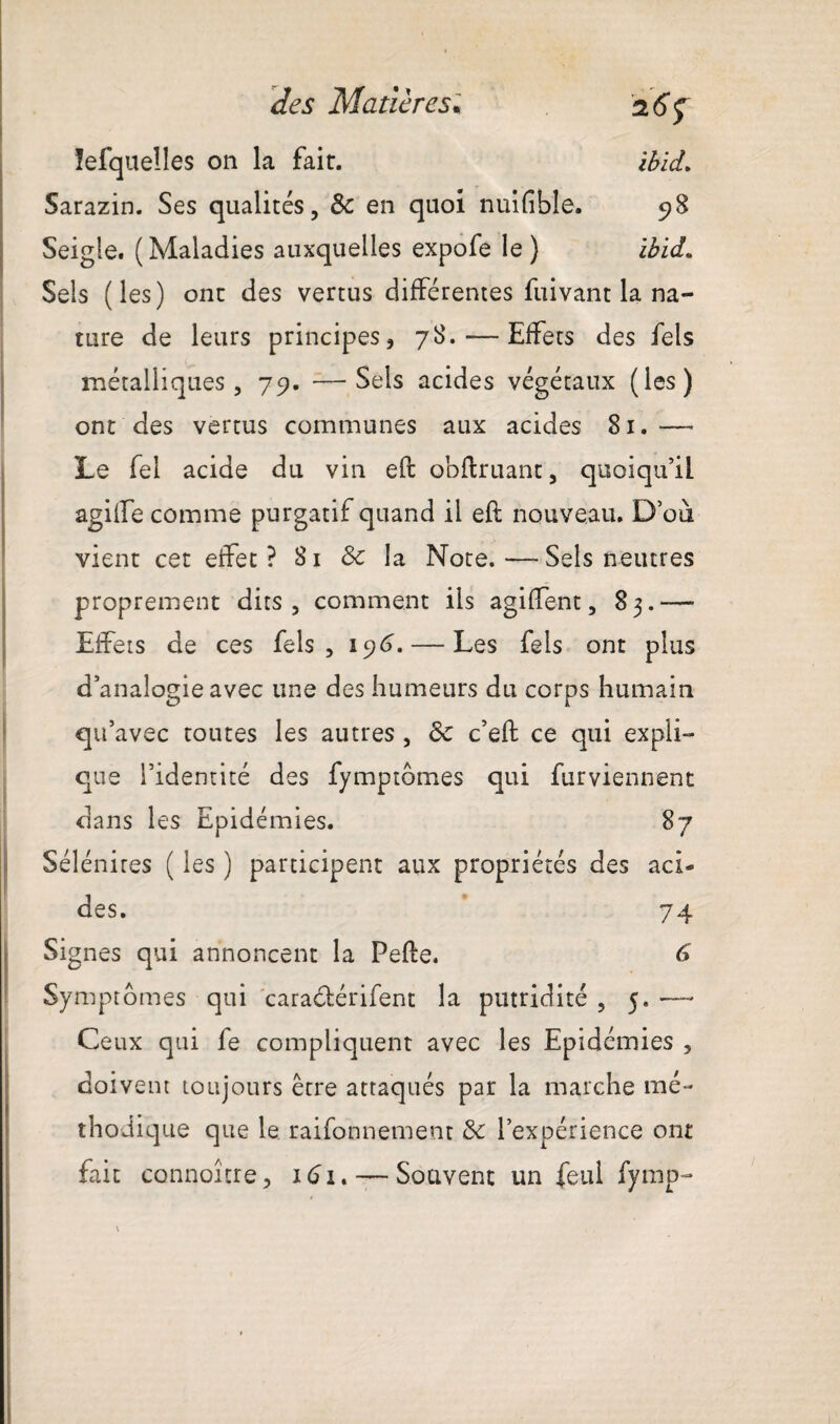 lefquelles on la fait. ibld. Sarazin. Ses qualités, 8c en quoi nuifîble. 98 Seigle. ( Maladies auxquelles expofe le ) ibid» Sels (les) ont des vertus différentes fuivant la na¬ ture de leurs principes, 78. — Effets des fels métalliques, 79. —Sels acides végétaux (les) ont des vertus communes aux acides 81.—« Le fel acide du vin eft obfiruant, quoiqu’il agilfe comme purgatif quand il eft nouveau. D’où vient cet effet? Si & la Note.—Sels neutres proprement dits, comment ils agiffent, 83.—■ Effets de ces fels, 196.— Les fels ont plus d’analogie avec une des humeurs du corps humain qu’avec toutes les autres , 8c c’eft ce qui expli¬ que l’identité des fymptômes qui furviennent dans les Epidémies. 87 Sélénires ( les ) participent aux propriétés des aci¬ des. 74 Signes qui annoncent la Pefte. 6 Symptômes qui caracftérifent la putridité , 5. —- Ceux qui fe compliquent avec les Epidémies , doivent toujours être attaqués par la marche mé¬ thodique que le raifonnement 8c l’expérience ont fait connoître, 161.— Souvent un feul fymp-