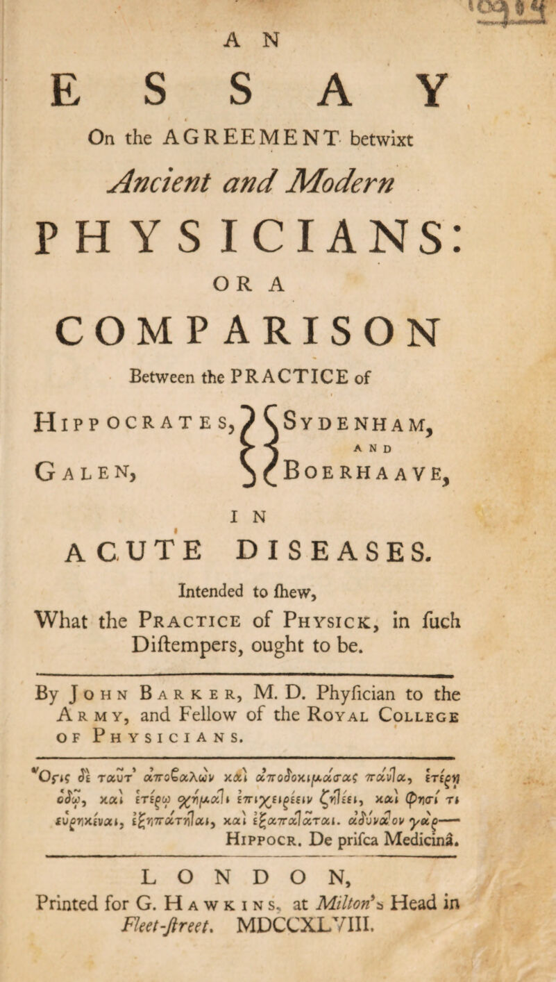 ESSAY On the AGREEMENT- betwixt Ancient and Modern P H Y S I CIANS: OR A COMPARISON Between the PRACTICE of Hipp oc G ALE N, RATES, Sydenham, AND Boerhaave, I N ACUTE DISEASES. Intended to (hew, What the Practice of Physick, in fuch Diftempers, ought to be. By J o h n Barker, M. D. Phyfician to the Army, and Fellow of the Royal College of Physicians. fOfH $1 toiZt octtoQxXuu xx) dinro^oxifxxxx^ ttxvIx, iricyj «\ t / r rj , , v*o/ \ ‘ odw, xxi ete^w <%yfAxh £7np^E»^£€*v C^iEft, XXI (prxn T* iugyxivai, ifcrtTTXTrilxi) xx) I^xttccIxtxi. ddivoiov yd(>—- Hippocr. De prifca Medicina. LONDON, Printed for G. H a w k i n s. at Milton*a Head in Fleet-fireet, MDCCXLVIII.