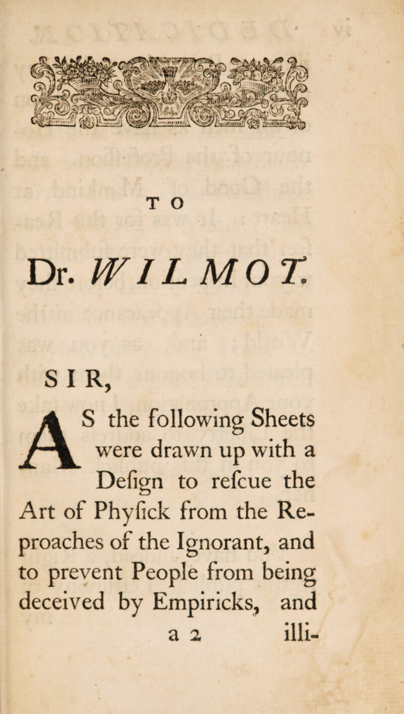 r T O Dr. IVIL MOT. S I R, AS the following Sheets were drawn up with a Defign to refcue the Art of Phyfick from the Re¬ proaches of the Ignorant, and to prevent People from being deceived by Empiricks, and a 2 illi-