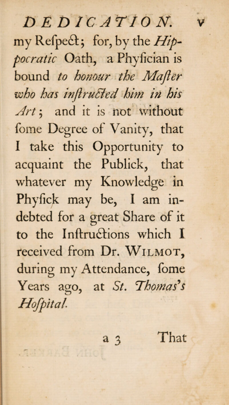 D E D1C AT 10 N. my Refpe£t; for, by the Hip¬ pocratic Oath, a Phyfician is bound to honour the Majler who has inftruBed him in his Art; and it is not without fome Degree of Vanity, that I take this Opportunity to acquaint the Publick, that whatever my Knowledge in Phyfick may be, I am in¬ debted for a great Share of it to the Inftruftions which I received from Dr. Wilmot, during my Attendance, lome Years ago, at St. Thomas's Hofpital. a 3 That