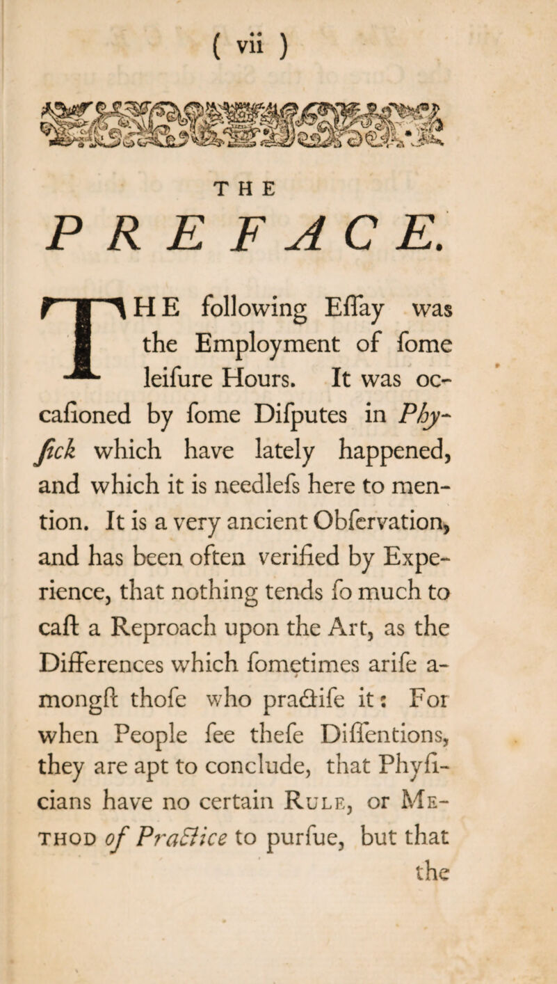 THE PREFACE. THE following Eflay was the Employment of fome leifure Hours. It was oc- cafioned by fome Difputes in Phy~ Jick which have lately happened, and which it is needlefs here to men¬ tion. It is a very ancient Obfcrvation, and has been often verified by Expe¬ rience, that nothing tends fo much to caft a Reproach upon the Art, as the Differences which fometimes arife a- mongfi: thofe who pra&ife it: For when People fee thefe Diifentions, they are apt to conclude, that Phyfi- cians have no certain Rule, or Me¬ thod of Praffice to purfue, but that the