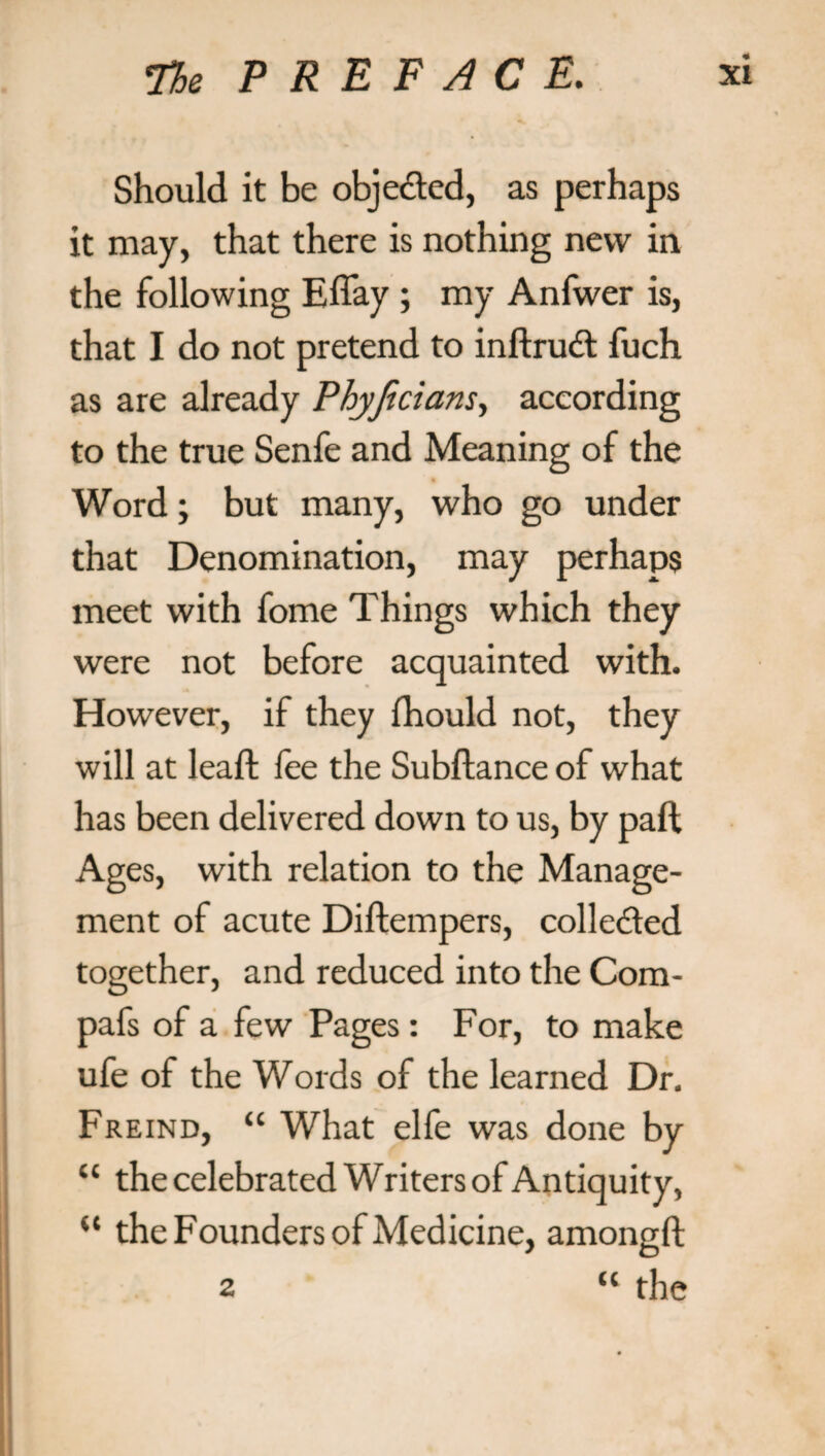 Should it be objected, as perhaps it may, that there is nothing new in the following Effay ; my Anfwer is, that I do not pretend to inftrudt fuch as are already Phyjicians, according to the true Senfe and Meaning of the Word; but many, who go under that Denomination, may perhaps meet with fome Things which they were not before acquainted with. However, if they fhould not, they will at leaft fee the Subftance of what has been delivered down to us, by paft Ages, with relation to the Manage¬ ment of acute Diftempers, colleded together, and reduced into the Com- pafs of a few Pages: For, to make ufe of the Words of the learned Dr. Freind, “ What elfe was done by “ the celebrated Writers of Antiquity, “ the Founders of Medicine, amoneft “ the 2