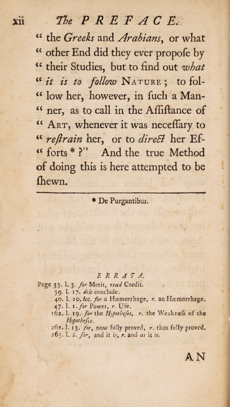 “ the Greeks and Arabians, or what “ other End did they ever propofe by u their Studies, but to find out what “ it is to follow Nature ; to fol- “ low her, however, in fuch a Man- “ ner, as to call in the Affiftance of <$ Art, whenever it was necefiary to “ reflrain her, or to direB her Ef- “ forts * * ?5 And the true Method of doing this is here attempted to be fhewn. * De Purgantibus. ERRATA. Page 33’ ^ 3* for Merit, read Credit. 39. 1. 17. dele conclude. 40. 1. 10, &c. for a Hemorrhage, r. an Hemorrhage. 47. 1. 1 .for Power, r. XJfe. *62. 1. 19. for the Hypothefes, r. the Weaknefs of the Hypo thefs. 26?. 1. 13. for, now fully proved, r. thus fully proved. 263, 1. 2. for, and it if, r. and as it is. AN