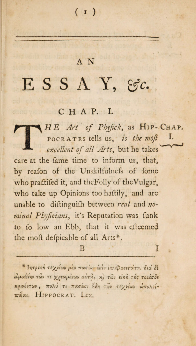 A N ESSAY, &c. CHAP. I. Art of Phjfck, as Hip-Chap, i pocrates tells us, is the mofi I* - excellent of all Arts, but he takes care at the fame time to inform us, that, by reafon of the Unskilfulnefs of fome ► who pradtifed it, and theFolly of theVulgar, who take up Opinions too haftily, and are unable to diftineuifh between real and no- O minal Phyficians, it’s Reputation was funk to fo low an Ebb, that it was eileemed the mod defpicable of all Arts*. B I * IrTpiKH Ttyviuv [Av TTOcariuy £fiv izrityxvtrxTn. Six SI U[Ax{)in\) TGdl> T£ ^eU/X£VCOP a'JTtJ, Aj TCOU £iY*n TJJf TOi XOIVGVTCUV , 7T0Au Tl TTXViUV Y^Ti T&V Tty ViM XTToKlA •wtloct. Htppocrat. Lex.