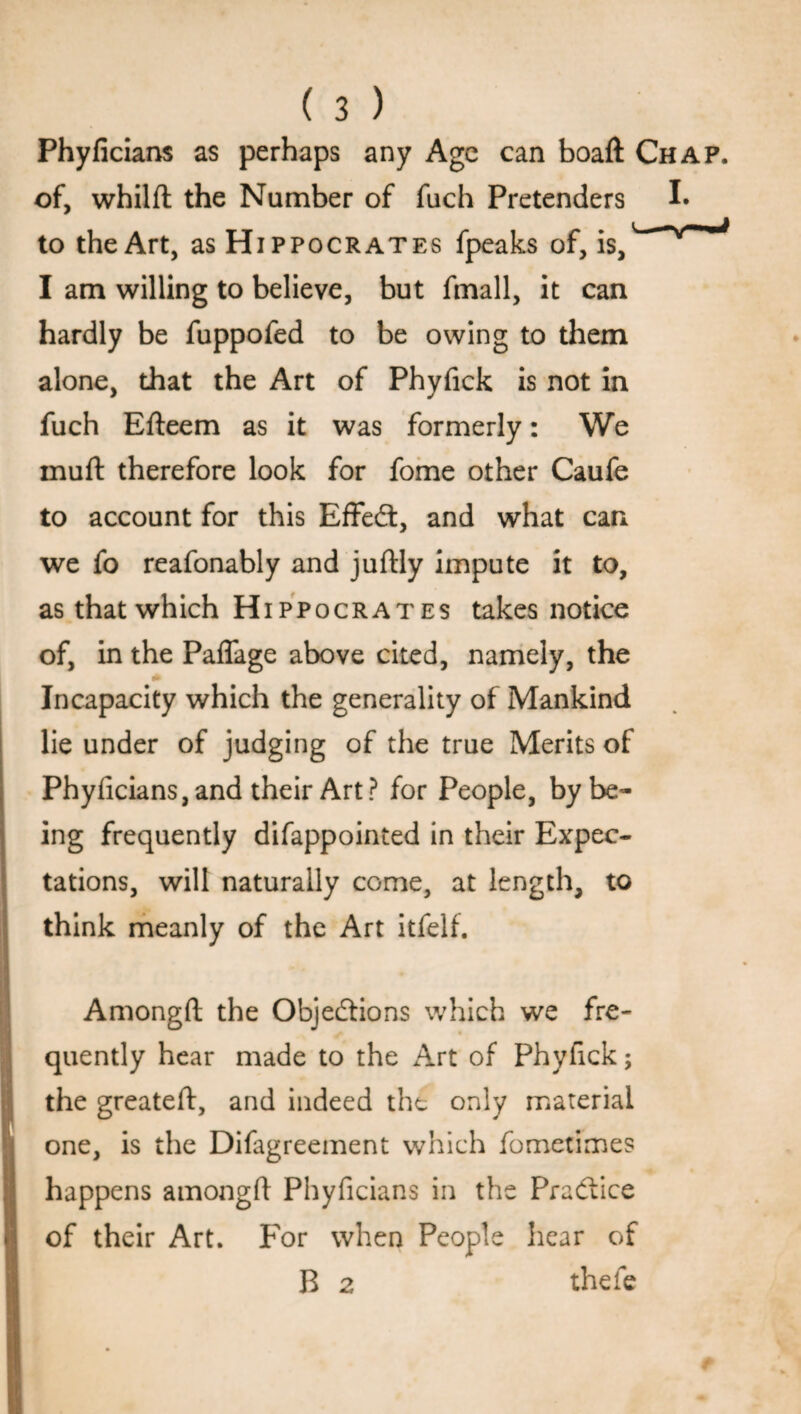 Phyficians as perhaps any Age can boaft Chap. of, whilft the Number of fuch Pretenders I* to the Art, as Hippocrates fpeaks of, is,v V~'_J I am willing to believe, but fmall, it can hardly be fuppofed to be owing to them alone, that the Art of Phyfick is not in fuch Efteem as it was formerly: We muft therefore look for fome other Caufe to account for this Effedt, and what can we fo reafonably and juftly impute it to, asthatwhich Hippocrates takes notice of, in the Paflage above cited, namely, the Incapacity which the generality of Mankind lie under of judging of the true Merits of Phyficians, and their Art? for People, by be¬ ing frequently difappointed in their Expec¬ tations, will naturally come, at length, to think meanly of the Art itfelf. Amongft the Objections which we fre- ^ « quently hear made to the Art of Phyfick; the greateft, and indeed the only material one, is the Difagreement which fometimes happens amongft Phyficians in the Practice of their Art. For when People hear of R 2 thefe