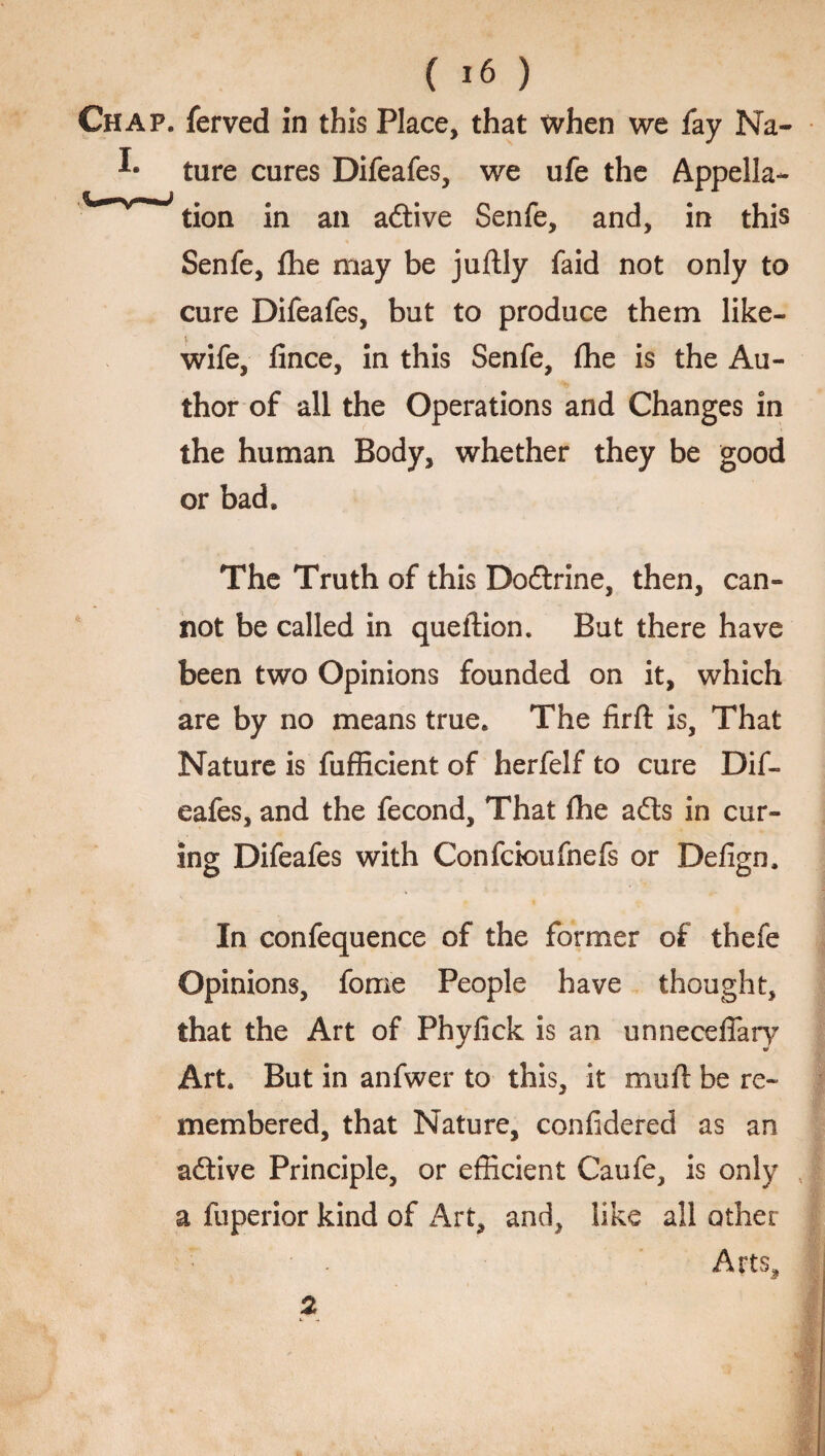 Chap, ferved in this Place, that when we fay Na- ture cures Difeafes, we ufe the Appella- tion in an adtive Senfe, and, in this Senfe, fhe may be juftly faid not only to cure Difeafes, but to produce them like- i wife, fince, in this Senfe, fhe is the Au¬ thor of all the Operations and Changes in the human Body, whether they be good or bad. The Truth of this Dodtrine, then, can¬ not be called in queftion. But there have been two Opinions founded on it, which are by no means true. The firft is, That Nature is fufficient of herfelf to cure Dif¬ eafes, and the fecond. That {he adts in cur¬ ing Difeafes with Confcioufnefs or Defign. In confequence of the former of thefe Opinions, fome People have thought, that the Art of Phyfick is an unneceffary Art. But in anfwer to this, it mull be re¬ membered, that Nature, confidered as an adtive Principle, or efficient Caufe, is only a fuperior kind of Art, and, like all other • . Arts, 2