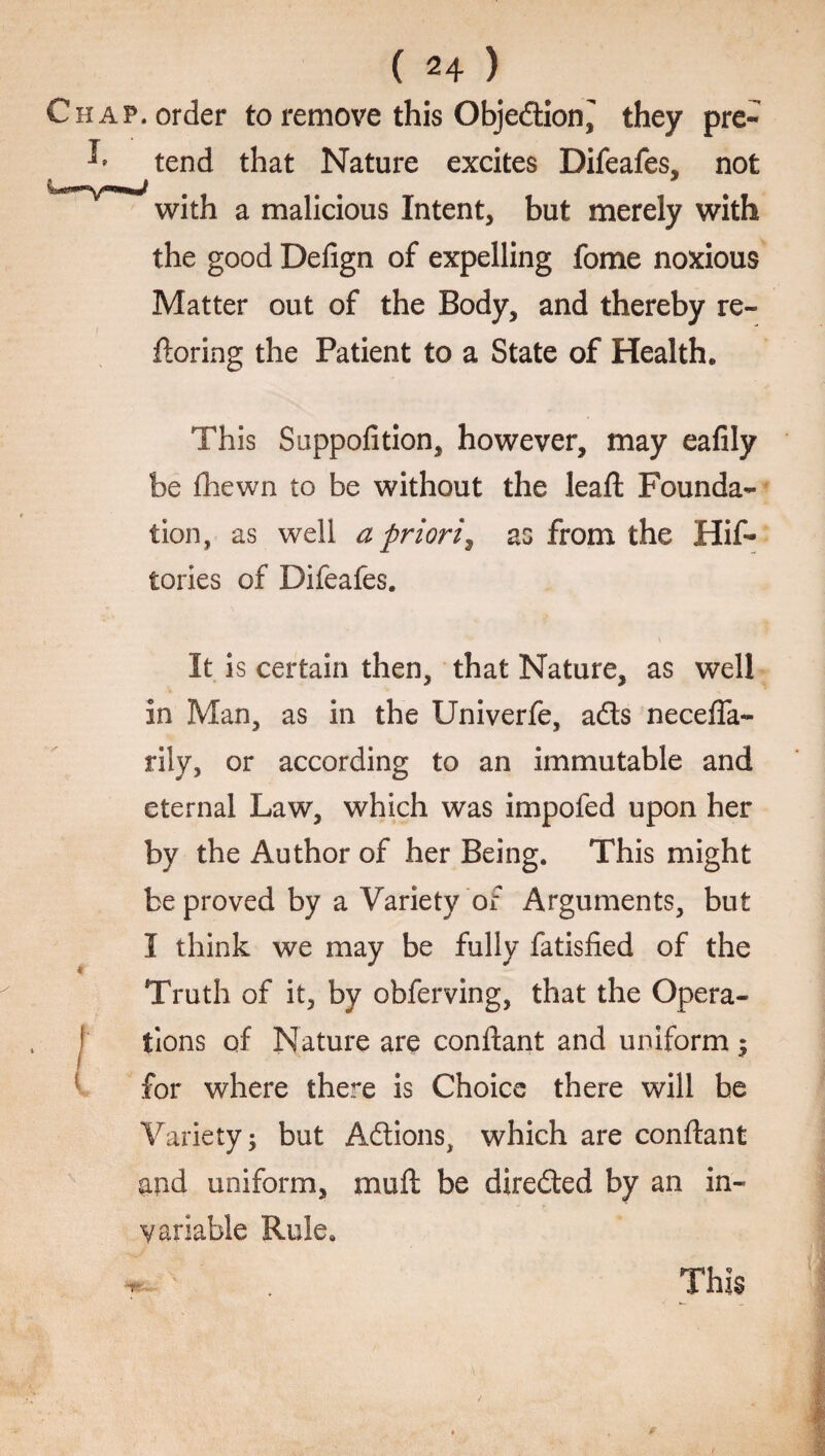 Chap, order to remove this Objection, they pre- ^ tend that Nature excites Difeafes, not with a malicious Intent, but merely with the good Defign of expelling fome noxious Matter out of the Body, and thereby re- ftoring the Patient to a State of Health, This Suppofition, however, may eafily be fhewn to be without the leafl Founda¬ tion, as well a priori^ as from the His¬ tories of Difeafes. It is certain then, that Nature, as well in Man, as in the Univerfe, ads neceffa- rily, or according to an immutable and eternal Law, which was impofed upon her by the Author of her Being. This might be proved by a Variety of Arguments, but I think we may be fully fatisfied of the Truth of it, by obferving, that the Opera- ! tions of Nature are conftant and uniform ; for where there is Choice there will be Variety; but Adions, which are conftant and uniform, muft be direded by an in¬ variable Rule. TH'