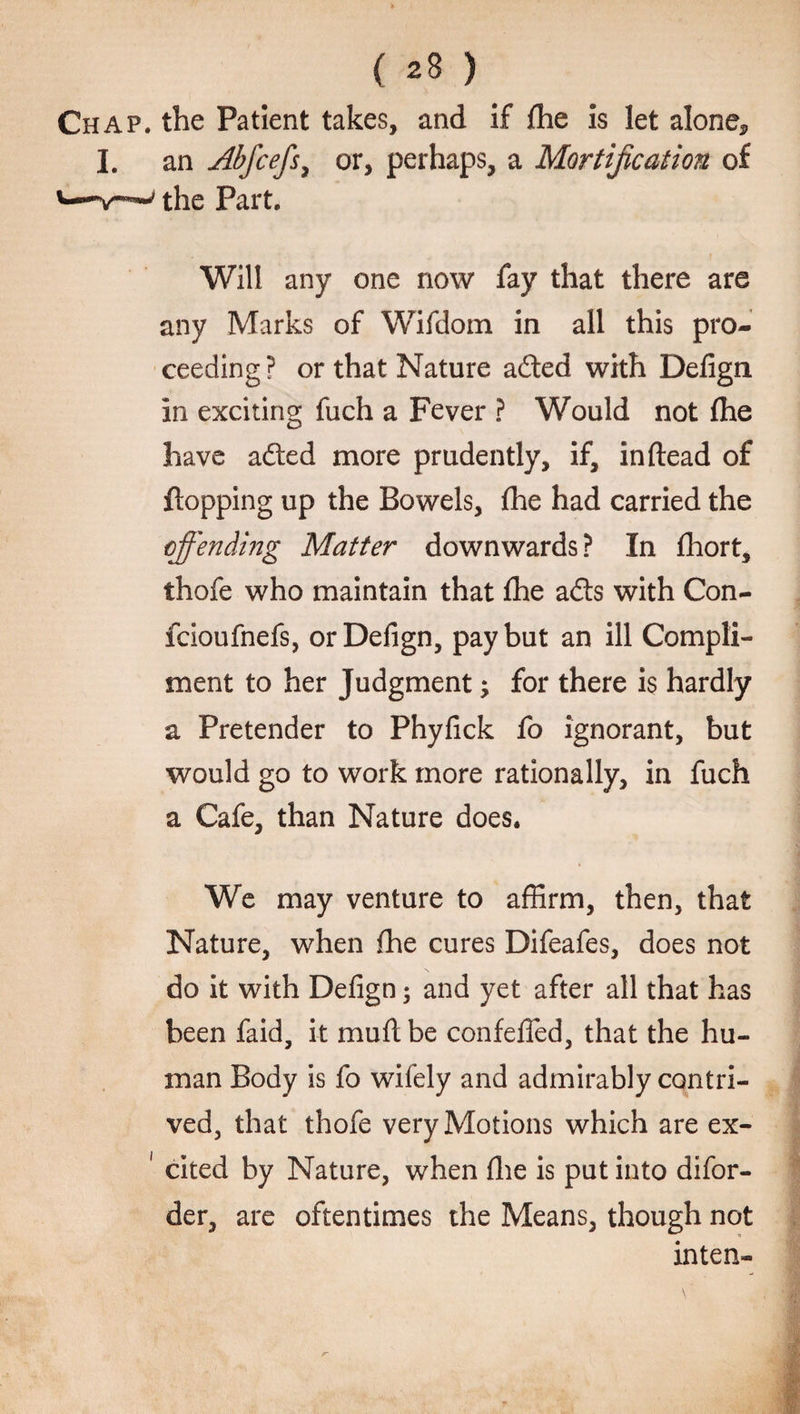 Chap, the Patient takes, and if fhe is let alone* I. an Abfcefs, or, perhaps, a Mortification of the Part. Will any one now fay that there are any Marks of Wifdom in all this pro¬ ceeding? or that Nature adted with Defign in exciting fuch a Fever ? Would not fhe have adted more prudently, if, in dead of flopping up the Bowels, fhe had carried the offending Matter downwards? In fhort, thofe who maintain that fhe adts with Con- fcioufnefs, or Defign, pay but an ill Compli¬ ment to her Judgment -y for there is hardly a Pretender to Phyfick fo ignorant, but would go to work more rationally, in fuch a Cafe, than Nature does. We may venture to affirm, then, that Nature, when fhe cures Difeafes, does not do it with Defign; and yet after all that has been faid, it muft be confeffed, that the hu¬ man Body is fo wifely and admirably contri¬ ved, that thofe very Motions which are ex- 1 cited by Nature, when fhe is put into difor- der, are oftentimes the Means, though not inten-