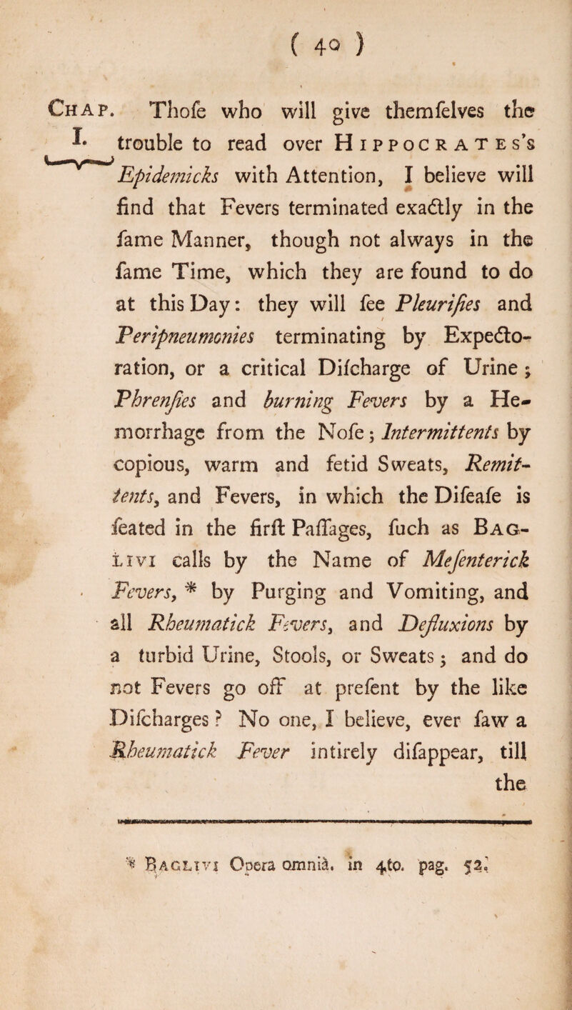 Chap. Thofe who will give themfelves the trouble to read over Hippocrates’s Epidemicks with Attention, I believe will find that Fevers terminated exadtly in the fame Manner, though not always in the fame Time, which they are found to do at this Day: they will fee Pleurifies and Peripneumonies terminating by Expedto- ration, or a critical Difcharge of Urine ; Phrenjies and burning Fevers by a He¬ morrhage from the Nofe; Intermittents by copious, warm and fetid Sweats, Remit- tents, and Fevers, in which the Difeafe is feated in the firft Paffages, fuch as Bag- livi calls by the Name of Mejenterick Fevers, * by Purging and Vomiting, and all Rheumatick Fevers, and Dejluxions by a turbid Urine, Stools, or Sweats $ and do not Fevers go off at prefent by the like Difcharges ? No one, I believe, ever faw a Rheumatick Fever intirely difappear, till the % Bag lx vi Opera omnia, in 4to. pag. 52.’