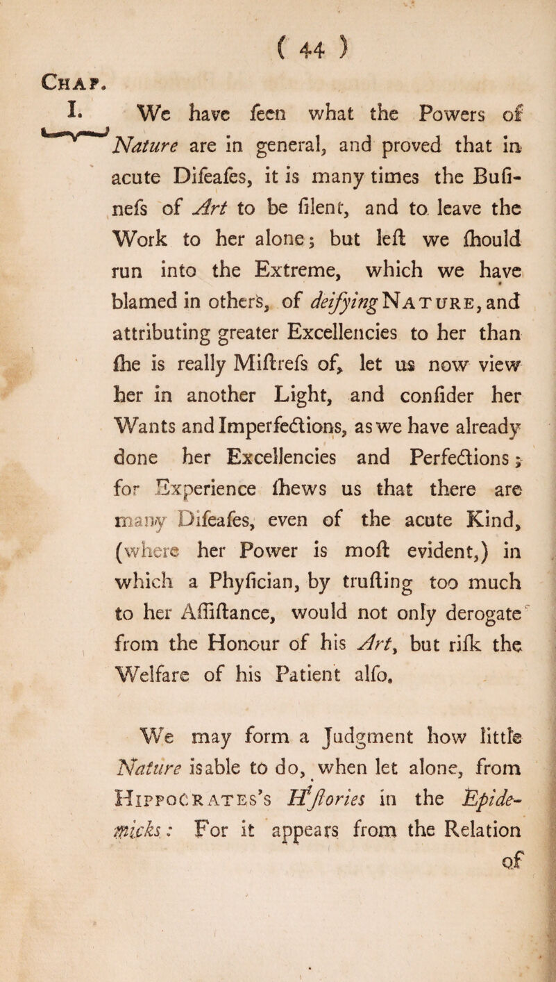 Chap, I* We have feen what the Powers of Nature are in general, and proved that in acute Difeafes, it is many times the Rufi- nefs of Art to be filent, and to leave the Work to her alone; but left we fhould run into the Extreme, which we have • blamed in others, of deifying Nature, and attributing greater Excellencies to her than fhe is really Miftrefs of, let us now view her in another Light, and confider her Wants and Imperfections, as we have already done her Excellencies and Perfections; for Experience thews us that there are many Difeafes, even of the acute Kind, (where her Power is moft evident,) in which a Phyfician, by trailing too much to her Affiftance, would not only derogate from the Honour of his Art> but rifk the Welfare of his Patient alfo. We may form a Judgment how little Nature is able to do, when let alone, from Hippocrates’s ifjiories in the Upide- micks: For it appears from the Relation