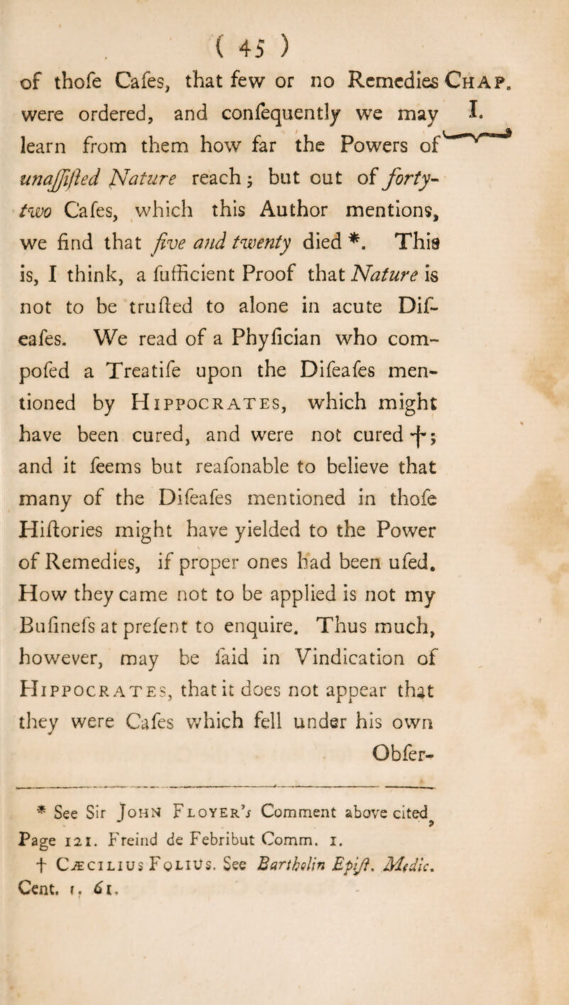 of thofe Cafes, that few or no Remedies Chap. were ordered, and confequently we may I. learn from them how far the Powers of'^~>rmm* unajfifted Nature reach ; but out of forty- two Cafes, which this Author mentions, we find that five and twenty died *. This is, I think, a fufficient Proof that Nature is not to be trufied to alone in acute Dif- eafes. We read of a Phyfician who com- pofed a Treatife upon the Difeafes men¬ tioned by Hippocrates, which might have been cured, and were not cured -f; and it feems but reafonable to believe that many of the Difeafes mentioned in thofe Hiftories might have yielded to the Power of Remedies, if proper ones had been ufed. How they came not to be applied is not my Bufinefs at prefent to enquire. Thus much, however, may be faid in Vindication of H ippocr ates, that it does not appear that they were Cafes which fell under his own Obfer- * See Sir Tom* Floyer’j Comment above cited J 9 Page 121. F reind de Febribut Comm. i. f CiECiLius Folius. See Bartholin EpiJ}. Mtdic. Cent. i. 6i.