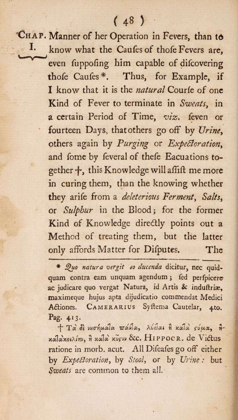 'Chap. Manner of her Operation in Fevers, than t& ^ know what the Caufesof thofe Fevers are, even fuppofing him capable of difcovering thofe Caufes*. Thus, for Example, if I know that it is the natural Courfe of one Kind of Fever to terminate in Sweats, in a certain Period of Time, viz, feven or ' fourteen Days, that others go off by Urine, others again by Purging or Expectoration, and force by feveral of thefe Eacuations to¬ gether this Knowledge will affift me more in curing them, than the knowing whether they arife from a deleterious Ferment, Salts, or Sulphur in the Blood; for the former Kind of Knowledge diredtly points out a Method of treating them, but the latter only affords Matter for Difputes. The * natura vergit eo ducenda dicitur, nec quid- quam contra earn unquam agendum ; fed perfpicere ac judicare quo vergat Natura, id Artis & induftriae, maximeque hujus apta dijudicatio commendat Medici A£fciones. Camerarius Syftema Cautelar, ^to. Pag. 413. Tcc (?£ wctyi[ao£Icc zsdvia, Aidca $ xdld rowa, U HotlocytorturiVy ?? koHoc xvfw &C. JEdlPPOCR. de \ idtus ratione in morb. acut. All Difeafes go off either by Expectoration, by Stool, or by Urine: but Sweats are common to them all