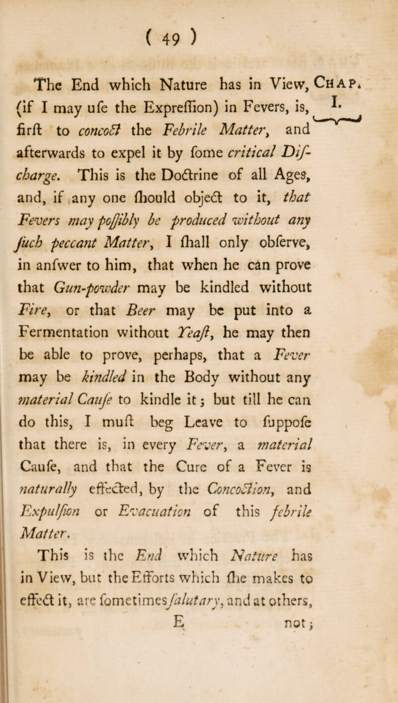 The End which Nature has in View, Ch (if I may ufe the Expreflion) in Fevers, is, ^ firfl to concoB the Febrile Matter, and afterwards to expel it by fome critical Dif- charge. This is the Dodrine of all Ages, and, if any one fliould objed to it, that Fevers may pojjibly be produced without any jiich peccant Matter, I (hall only obferve, in anfwer to him, that when he can prove that Gun-powder may be kindled without Fire, or that Beer may be put into a Fermentation without Teajl, he may then be able to prove, perhaps, that a Fever may be kindled in the Body without any ?naterial Cauje to kindle it j but till he can do this, I muff beg Leave to fjppofe that there is, in every Fever, a material Caufe, and that the Cure of a Fever is ?iaturally effected, by the ConcoBion, and Fxpulfwn or Evacuation of this febrile Matter. This is the End which Nature has in View, but the Efforts which (lie makes to effed it, are fometimesj'alutary, and at others, E not j