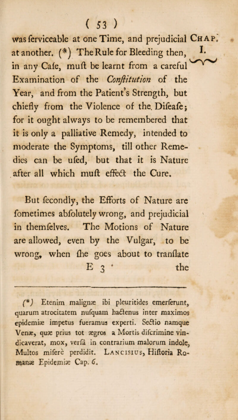 was ferviceable at one Time, and prejudicial Chap.' at another. (*) The Rule for Bleeding then, I* in any Cafe, muft be learnt from a careful Examination of the Conftitution of the Year, and from the Patient’s Strength, but chiefly from the Violence of the, Difeafej for it ought always to be remembered that it is only a palliative Remedy, intended to moderate the Symptoms, till other Reme¬ dies can be ufed, but that it is Nature after all which muft efled: the Cure. But fecondly, the Efforts of Nature are fometimes abfolutely wrong, and prejudicial in themfelves. The Motions of Nature are allowed, even by the Vulgar, to be wrong, when (he goes about to tranflate E 3 1 the (*) Etenim malignae ibi pleuritides emerferunt, quarum atrocitatem nufquam hadtenus inter maximos cpidemiae impetus fueramus experti. Se&io namque Venae, quae prius tot aegros a Mortis difcrimine vin- dicaverat, mox, verfa in contrarium malorum indole, Multos mifere perdidit. Lancisius, Hifloria Ro¬ man* Epidemi* Cap. 6.