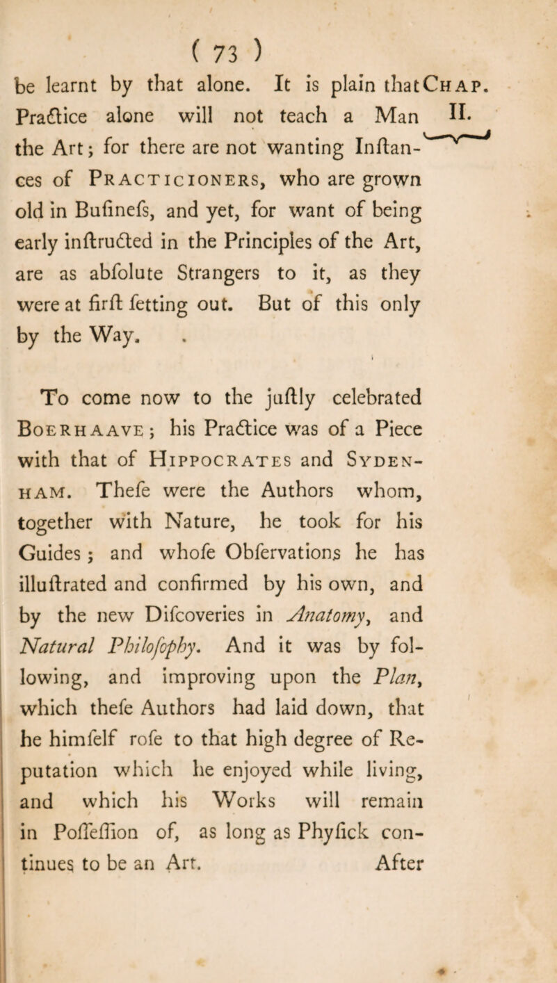 / ( 73 ) be learnt by that alone. It is plain that Chap. Praflice alone will not teach a Man II. the Art; for there are not wanting Inftan- ces of Practicioners, who are grown old in Bufinefs, and yet, for want of being early inftrudted in the Principles of the Art, are as abfolute Strangers to it, as they were at firft fetting out. But of this only by the Way. t To come now to the juftly celebrated Boerhaave; his Practice was of a Piece with that of Hippocrates and Syden- ham. Thefe were the Authors whom, together with Nature, he took for his Guides; and whofe Obfervations he has illuftrated and confirmed by his own, and by the new Difcoveries in A?iatomy, and Natural Philofophy. And it was by fol¬ lowing, and improving upon the Plan, which thefe Authors had laid down, that he himfelf rofe to that high degree of Re- putation which he enjoyed while living, and which his Works will remain 9 • in PofFeffion of, as long as Phyfick con¬ tinues to be an Art. After