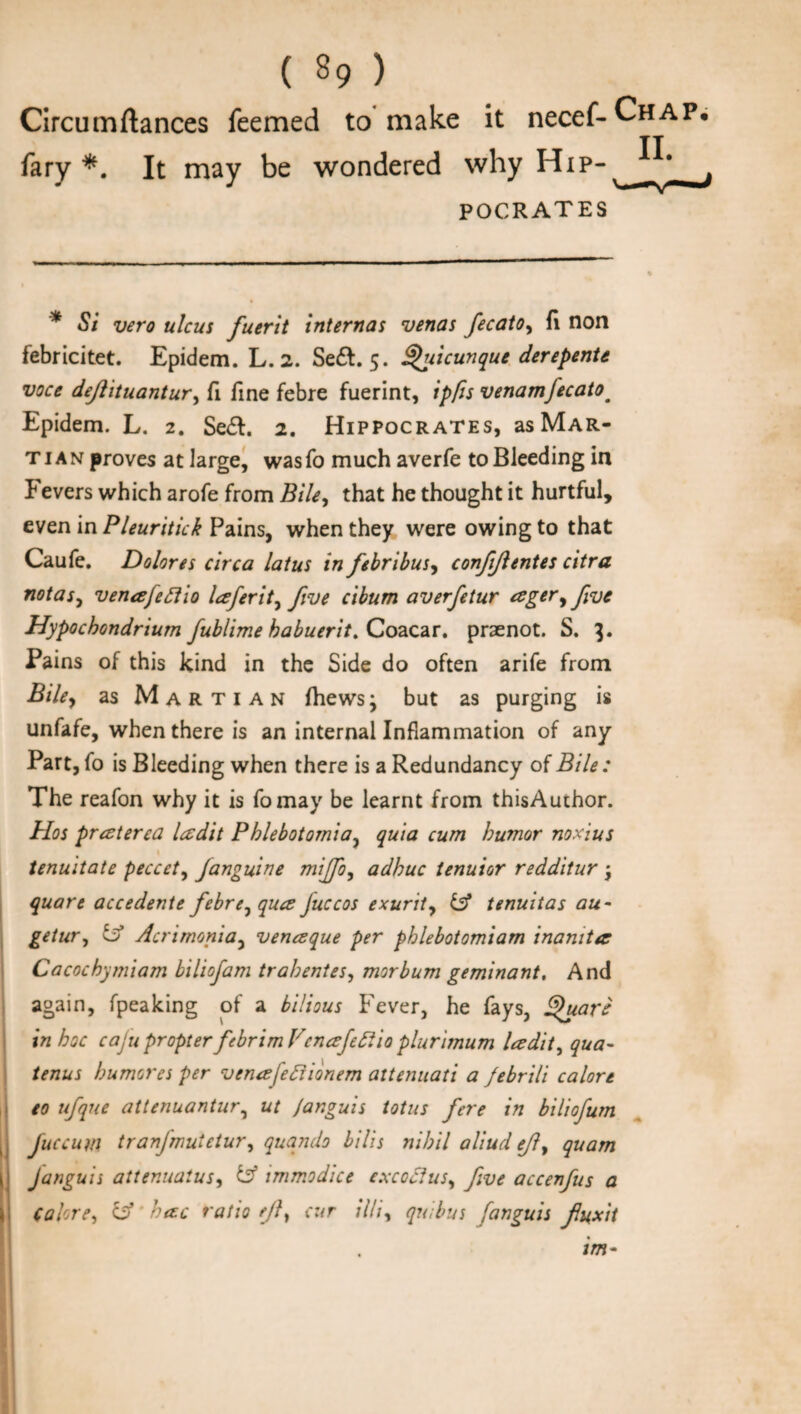 Circumftances feemed to make it necef-CHAP* fary *. It may be wondered why Hip- pocrates * Si vero ulcus fuerit internas venas fecato, A non febricitet. Epidem. L. 2. Se£t. 5. Quicunque derepente voce defiituantur, fi fine febre fuerint, ipfis venamfecatom Epidem. L. 2. Se&. 2. Hippocrates, as Mar¬ ti a n proves at large, was fo much averfe to Bleeding in Fevers which arofe from Bile, that he thought it hurtful, even in Pleuritick Pains, when they were owing to that Caufe. Dolores circa latus in febribus, conjijlentes citra notas, venafeflio laferit, five cibum averfetur esger, five Hypochondrium fublime habuerit. Coacar. praenot. S. 3. Pains of this kind in the Side do often arife from Bile, as Marti an fhewsj but as purging is unfafe, when there is an internal Inflammation of any Part, fo is Bleeding when there is a Redundancy of Bile: The reafon why it is fomay be learnt from thisAuchor. Hos praterea letdit Phlebotornia, quia cum humor noxius tenuitate peccet, Janguine miffo, adhuc tenuior redditur j quare accedente febre, qua Juccos exurit, & tenuitas au - getur, Acrirnonia, venaque per phlebotomiam inamtee Cacochymiam biliofam trahentes, morbum geminant. And again, fpeaking of a bilious Fever, he fays, Quart in hoc cajupropter fcbrimVcnafiftio plurimum ladit, qua- tenus humores per venafefiionem attenuati a febrili calore to ufque attenuantur, ut Janguis totus fere in biliofum fuccum tranjiruictur, quqndo bilis nihil aliud efiy quam Janguis attenuatus, & immodice excoclus, five accenfus a Calore, & hac ratio eft, cur illi, quibus fanguis fiuxit im-
