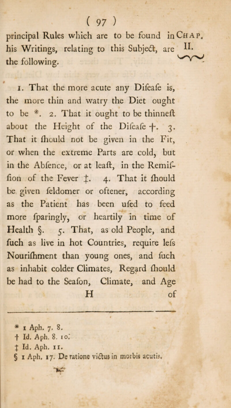 principal Rules which are to be found in Chap, his Writings, relating to this Subjedt, are the following. i. That the more acute any Difeafe is, the more thin and watry the Diet ought to be *. 2. That it ought to be thinnell about the Height of the Difeafe -f*. 3, That it Ihould not be given in the Fit, or when the extreme Parts are cold, but in the Abfence, or at leaft, in the Remif- lion of the Fever 4. That it fhould be given feldomer or oftener, according as the Patient has been ufed to feed more fparingly, or heartily in time of Health §. 5. That, as old People, and fuch as live in hot Countries, require lefs Nourifhment than young ones, and fuch as inhabit colder Climates, Regard (hould be had to the Seafon, Climate, and Age H of * 1 Aph. 7. 8. f Id. Aph. 8. 10.' % Id. Aph. 11. § 1 Aph, 17. Deratione vi&usin mortis acutis.