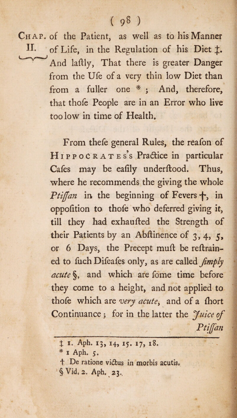 ( 9§ ) Chap, of the Patient, as well as to his Manner of Life, in the Regulation of his Diet And laftly, That there is greater Danger from the Ufe of a very thin low Diet than from a fuller one * * ; And, therefore, that thofe People are in an Error who live too low in time of Health. From thefe general Rules, the reafon of Hippocrates’s Practice in particular Cafes may be eafily underftood. Thus, where he recommends the giving the whole Ptiffan in the beginning of Fevers •f*, in oppofition to thofe who deferred giving it, till they had exhaufted the Strength of their Patients by an Abftinence of 3,4, 5, or 6 Days, the Precept muft be reftrain- ed to fuch Difeafes only, as are called Jimply acute §, and which are fome time before they come to a height, and not applied to thofe which are very acute, and of a {hort Continuance $ for in the latter the Juice of Ptijfan % 1. Aphe 13,14,15. 17, i8» * s Aph. 5. f De ratione vidus in morbls acutis. § Vid, 2» Aph. 23.,