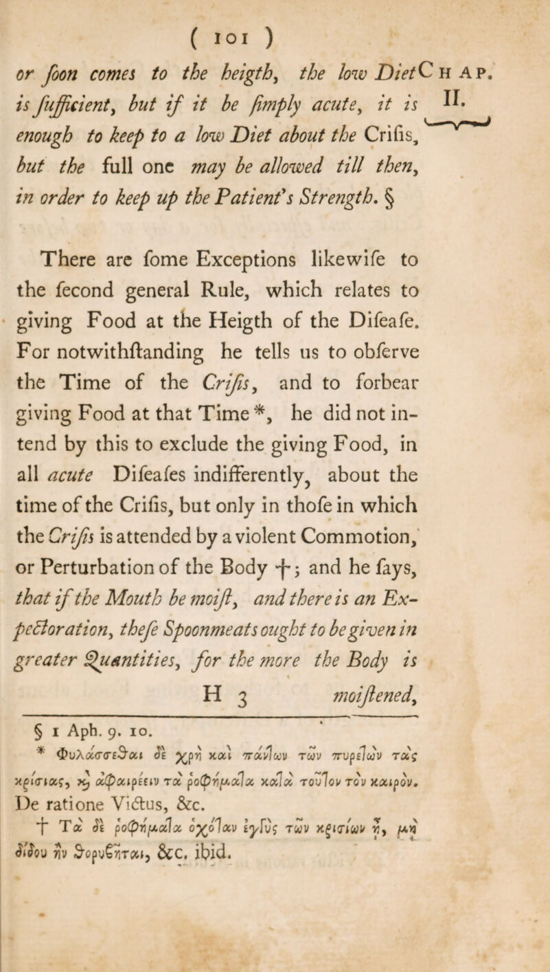 or foon comes to the heigth, the low Diet C hap. is fujfcient, but if it be )imply acute, /V n U* enough to keep to a low Diet about the Crifis,' 'rmJ but the full one may be allowed till then, in order to keep up the Patient's Strength. § There are fome Exceptions likewife to the fecond general Rule, which relates to giving Food at the Heigth of the Difeafe. For notwithstanding he tells us to obferve the Time of the Crifis, and to forbear giving Food at that Time *, he did not in¬ tend by this to exclude the giving Food, in all acute Difeafes indifferently, about the time of the Crifis, but only in thofe in which the Crifis is attended by a violent Commotion, or Perturbation of the Body •f-, and he fays, that if the Mouth be moifly and there is an Ex¬ pectoration, thefe Spoonmeats ought to be given in greater Quantities, for the more the Body is H 3 moifened, § i Aph. 9. 10. * ^vX<x(T<te3'cci Ce %pri x<xl rrociiloov rcov Trvpfiujv rug x^ttnug, xj oc(potipiiiv roc po(pv/uulu xulu rovlov to'v xuipov. I)e ratione Vidtus, &c. t Ta & potprifuccla. o%o1uv l fig ruv xgitriuv r,y /u.vj ^ou 7iv S'opvSiiTct*, &c. ibid.