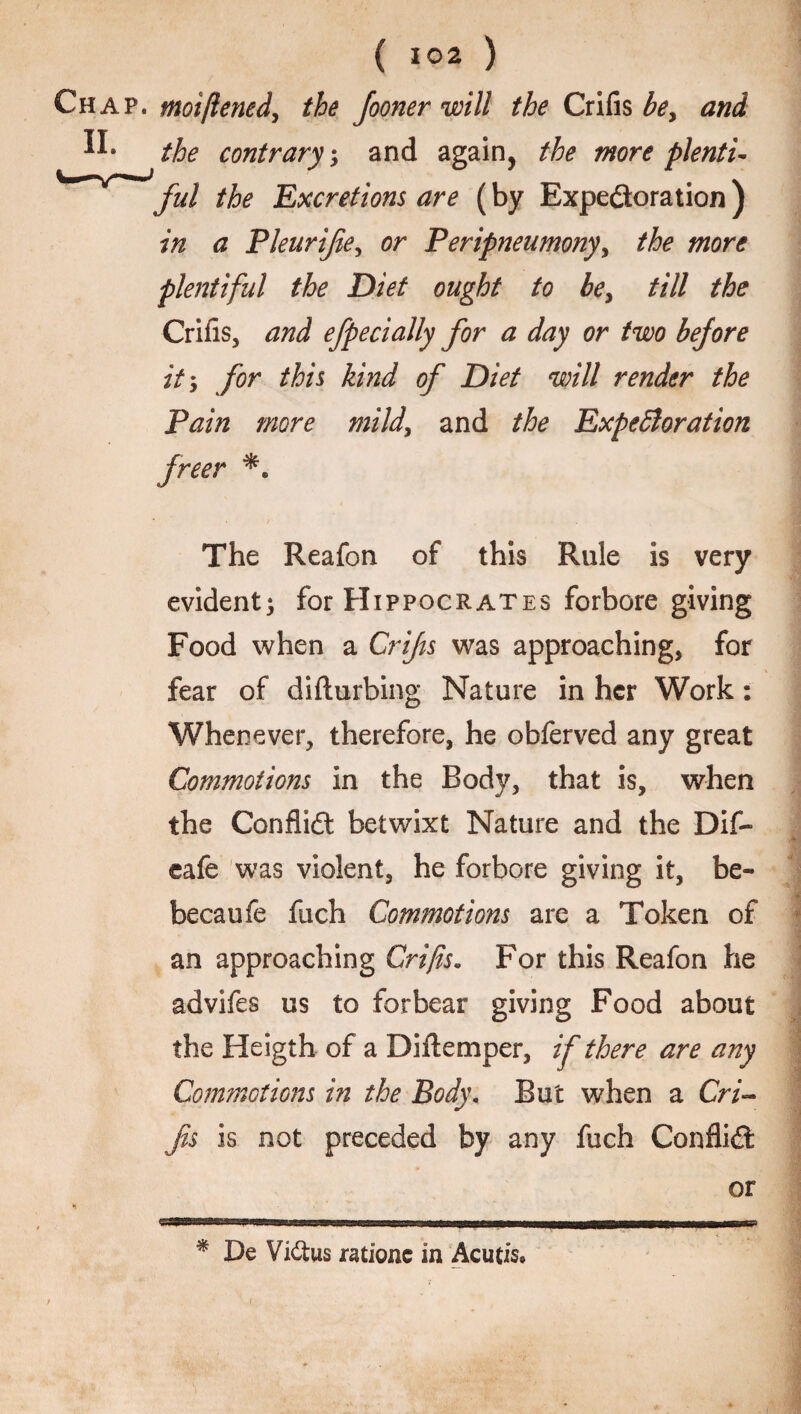 Chap. moiflened, the Jooner will the Crifis be, and the contrary, and again, the more plenti- Jful the Excretions are (by Expectoration) in a Pleurife, or Peripneumony, the more plentiful the Diet ought to be, till the Crifis, and efpecially for a day or two before it', for this kind of Diet will render the Pain more mild, and the Expectoration freer The Reafon of this Rule is very evident; for Hippocrates forbore giving Food when a Crifis was approaching, for fear of diilurbing Nature in her Work: Whenever, therefore, he obferved any great Commotions in the Body, that is, when the Conflict betwixt Nature and the Dif- eafe was violent, he forbore giving it, be- becaufe fuch Commotions are a Token of an approaching Crifis. For this Reafon he advifes us to forbear giving Food about the Heigth of a Diftemper, if there are any Commotions in the Body. But when a CW- fs is not preceded by any fuch Conflict or IMP mu limn HI mi ir~ * De ViCtus ratione in Acutis, 'V* *,s, 1 v  '