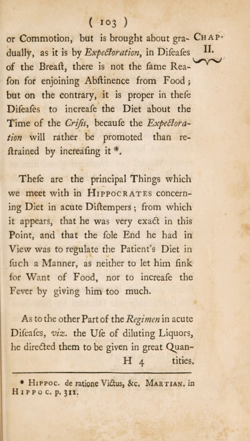 or Commotion, but is brought about gra~ Chap* dually, as it is by Expectoration, in Difeafes of the Bread, there is not the fame Rea- fon for enjoining Abftinence from Food; but on the contrary, it is proper in thefe Difeafes to increafe the Diet about the Time of the Crijis, becaufe the Expectora¬ tion will rather be promoted than re¬ trained by increafing it *. Thefe are the principal Things which % «*»• we meet with in Hippocrates concern¬ ing Diet in acute Diftempers; from which it appears, that he was very exadt in this Point, and that the foie End he had in View was to regulate the Patient’s Diet in fuch a Manner, as neither to let him fink for Want of Food, nor to increafe the Fever by giving him too much. As to the other Part of the Regimen in acute Difeafes, viz. the Ufe of diluting Liquors, he directed them to be given in great Quan- H 4 tides. * Hippoc. de ratione Vidtus, &c. Martian, in Hippo c. p, 311.