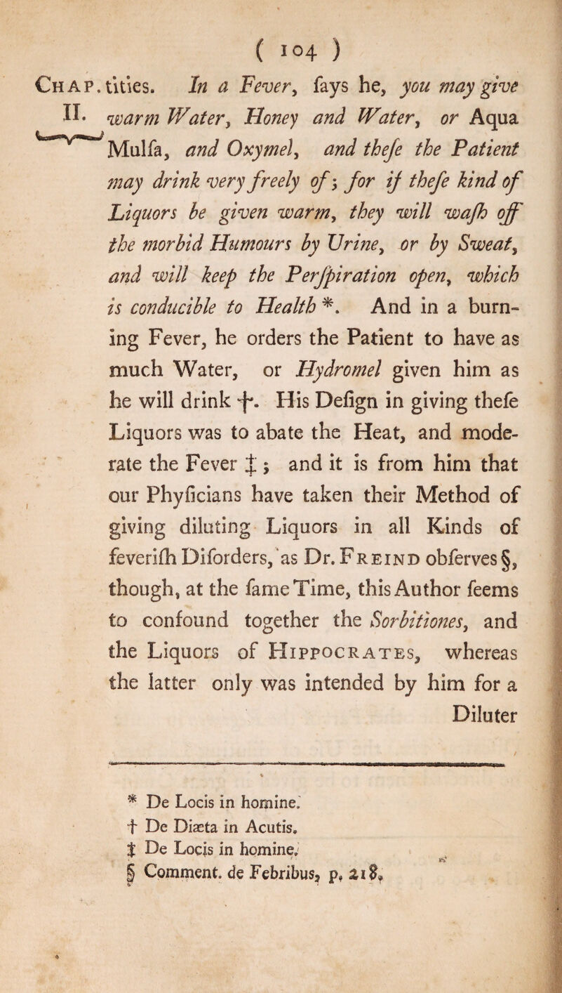 Chap, tides. In a Fever, fays he, you may give II. warm Water, Honey and Water, or Aqua WvWMulfa, and Oxymel, and theje the Patient may drink very freely ofj for ij thefe kind of Liquors be given warm, they will wajh off the morbid Humours by Urine, or by Sweat, and will keep the Perjpiration open, which is conducible to Health And in a burn¬ ing Fever, he orders the Patient to have as much Water, or Hydromel given him as he will drink His Defign in giving thefe Liquors was to abate the Heat, and mode¬ rate the Fever J ; and it is from him that our Phyficians have taken their Method of giving diluting Liquors in all Kinds of feverifhDiforders,‘as DhPreind obferves§, though, at the fame Time, this Author feems to confound together the Sorbitiones, and the Liquors of Hippocrates, whereas the latter only was intended by him for a Diluter / -ama.—>■i-naww ■ -r—-■« ,■■.'..Ljf. ■ i. ■ i TIB 11 m———— t * De Locis in homineJ f De Diaeta in Acutis. $ De Locis in homine, § Comment, de Febribus, p, zi$f » «