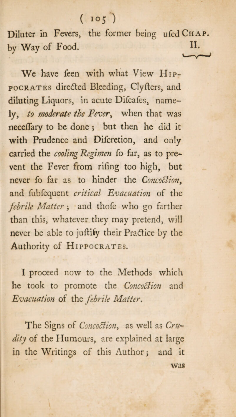 Dilater in Fevers, the former being ufcdCHAP. by Way of Food. IF We have feen with what View Hip¬ pocrates dire&ed Bleeding, Clyfters, and diluting Liquors, in acute Difeafes, name¬ ly, to moderate the Fever, when that was neceflary to be done ; but then he did it with Prudence and Difcretion, and only carried the cooling Regimen fo far, as to pre¬ vent the Fever from rifing too high, but never fo far as to hinder the ConcoCtion, and fubfequent critical Evacuation of the febrile Matter; and thofe who go farther than this, whatever they may pretend, will never be able to juftiiy their Practice by the Authority of Hippocrates. I proceed now to the Methods which he took to promote the Concoction and Evacuation of the febrile Matter. The Signs of ConcoCtion, as well as Cru¬ dity of the Humours, are explained at large in the Writings of this Author ; and it was