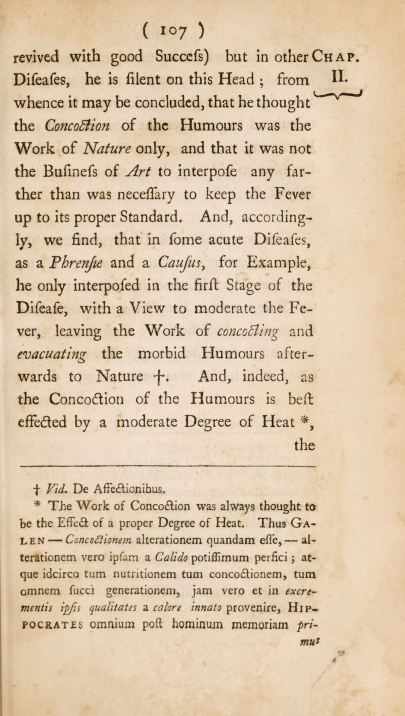 ( * *°7 ) revived with good Succefs) but in other Chap. Difeafes, he is lilent on this Head ; from whence it may be concluded, that he thought the Concoffion of the Humours was the Work of Nature only, and that it was not the Bulinefs of Art to interpofe any far¬ ther than was neceflary to keep the Fever up to its proper Standard. And, according¬ ly, we find, that in fome acute Difeafes, as a Phrenjie and a Caufus, for Example, he only interpofed in the firfl Stage of the Difeafe, with a View to moderate the Fe¬ ver, leaving the Work of cone offing and evacuating the morbid Humours after¬ wards to Nature -f*. And, indeed, as the Concodion of the Humours is bed effeded by a moderate Degree of Heat *, the f Vid. De Affe&ionibus. * The Work of Conco&ion was always thought to be the Effed of a proper Degree of Heat. Thus Ga¬ len— Ccncoftionem alterationem quandam efle,— al- terationem vero ipfam a Calido potiffimum perfici; at- que idcirco turn nutritionem turn conco&ionem, turn omnem fucci generationem, jam vero et in exert.r- mentis ipfis qualitates a calore innato provenire, Hip¬ po CRATES omnium poll hominum memoriam /»n- mu* 34