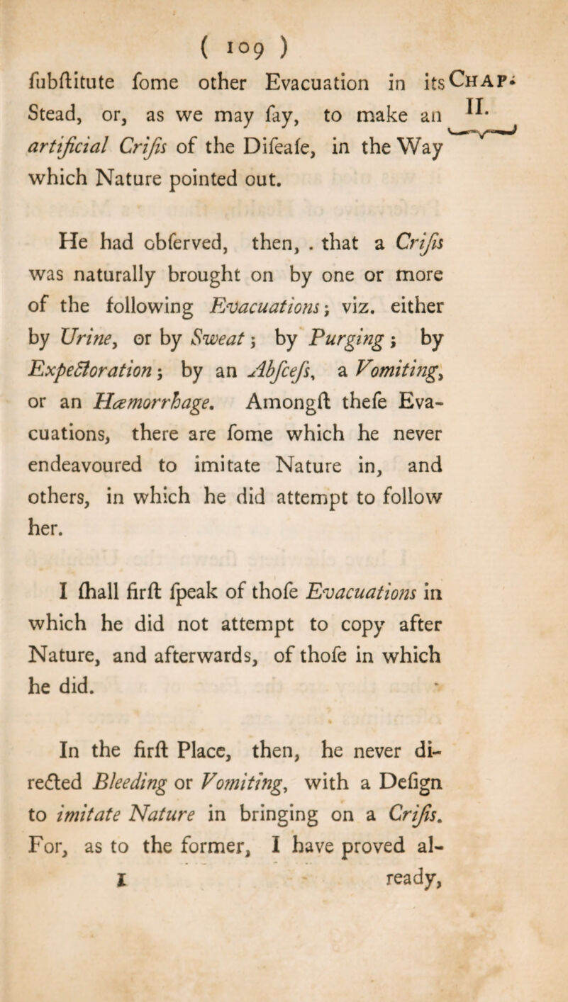 ( ) fubftitute fome other Evacuation in itsCHAP^ Stead, or, as we may fay, to make an artificial Crifis of the Difeafe, in the Way which Nature pointed out. He had obferved, then, . that a Crifis was naturally brought on by one or more of the following Evacuations', viz. either by Urine, or by Sweat; by Purging ; by Expectoration; by a n Abfcefs, a Vomiting, or an Hemorrhage. Amongft thefe Eva¬ cuations, there are fome which he never endeavoured to imitate Nature in, and others, in which he did attempt to follow her. I (hall firft fpeak of thofe Evacuations in which he did not attempt to copy after Nature, and afterwards, of thofe in which he did. In the firft Place, then, he never di- reded Bleeding or Vomiting, with a Delign to imitate Nature in bringing on a Crifis. For, as to the former, I have proved al-