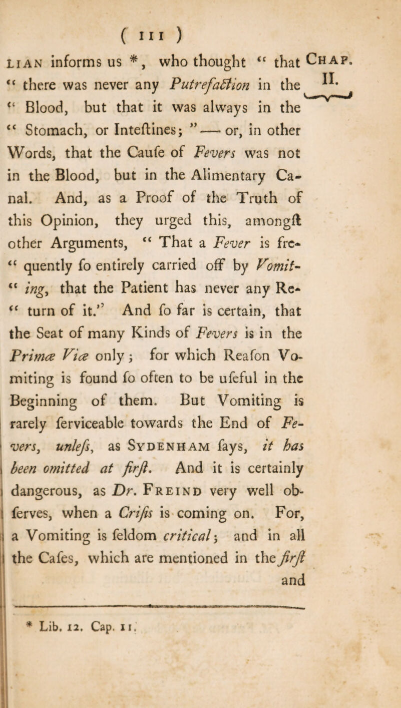 Li an informs us *, who thought cc that Chap. “ there was never any Putrefaction in the (i Blood, but that it was always in the <c Stomach, or Inteftines; ”—or, in other Words, that the Caufe of Fevers was not in the Blood, but in the Alimentary Ca¬ nal. And, as a Proof of the Truth of this Opinion, they urged this, amongft other Arguments, “ That a Fever is frc- <c quently fo entirely carried off by Vomit- “ ingy that the Patient has never any Re- <( turn of it/5 And fo far is certain, that the Seat of many Kinds of Fevers is in the Primce Vice only \ for which Reafon Vo¬ miting is found fo often to be ufeful in the Beginning of them. But Vomiting is rarely ferviceable towards the End of Fe- ■ vers, unlefs, as Sydenham fays, it has i been omitted at firji. And it is certainly i dangerous, as Dr. Freind very well ob- ( ferves, when a Crifis is coming on. For, ij a Vomiting is feldom criticaland in all I the Cafes, which are mentioned in the JirJl and * Lib. 12. Cap. ii.
