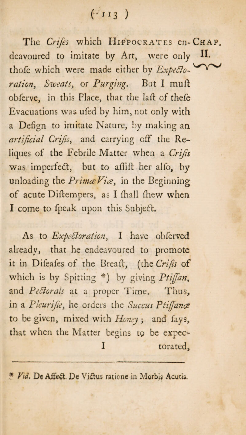 ('3 ) The Crifes which Hippocrates cii-Chap, deavoured to imitate by Art, were o nly thofe which were made either by ExpeCto-^^^ ration, Sweats, or Purging. But I mu ft obferve, in this Place, that the lad; of thefe Evacuations was ufed by him, not only with a Defign to imitate Nature, by making an artificial Crifis, and carrying off the Re- liques of the Febrile Matter when a Crifis was imperfect, but to affift her alfo, by unloading the PrimceVice, in the Beginning of acute Diftempers, as I fhall (hew when I come to fpeak upon this Subject. As to Expectoration, I have obferved already, that he endeavoured to promote it in Difeafes of the Bread, (the Crifis of which is by Spitting *) by giving Ptifan, and PeCiorals at a proper Time. Thus, in a Pleurife, he orders the Succus Ptiffance to be given, mixed with Honey and fays, that when the Matter begins to be expec- I torated. * Vid. Dc Affect De Vi&us raticne in Morbid Acutis.
