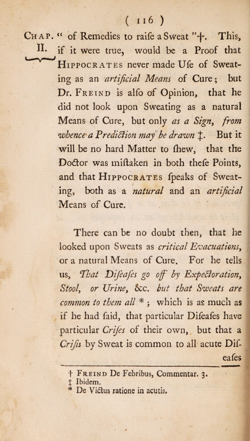 Chap. “ of Remedies to raife a Sweat This, ft* if it were true, would be a Proof that Hippocrates never made Ufe of Sweat¬ ing as an artificial Means of Cure; but Dr. Freind is alfo of Opinion, that he did not look upon Sweating as a natural Means of Cure, but only as a Sign, from whence a Prediction may be drawn j. But it will be no hard Matter to (hew, that the Dodtor was miftaken in both thefe Points, and that Hippocrates fpeaks of Sweat¬ ing, both as a natural and an artificial Means of Cure. There can be no doubt then, that he looked upon Sweats as critical Evacuatio?is, or a natural Means of Cure. For he tells us, Phat Difieafes go off' by Expectoration, Stool, or Urine, &c. but that Sweats are common to them all * ; which is as much as if he had faid, that particular Difeafes have particular Crijes of their own, but that a Crifis by Sweat is common to all acute Dif¬ eafes i f Freind De Febribus, Commentar. 3. % Ibidem. * De Vidus ratione in acutis.