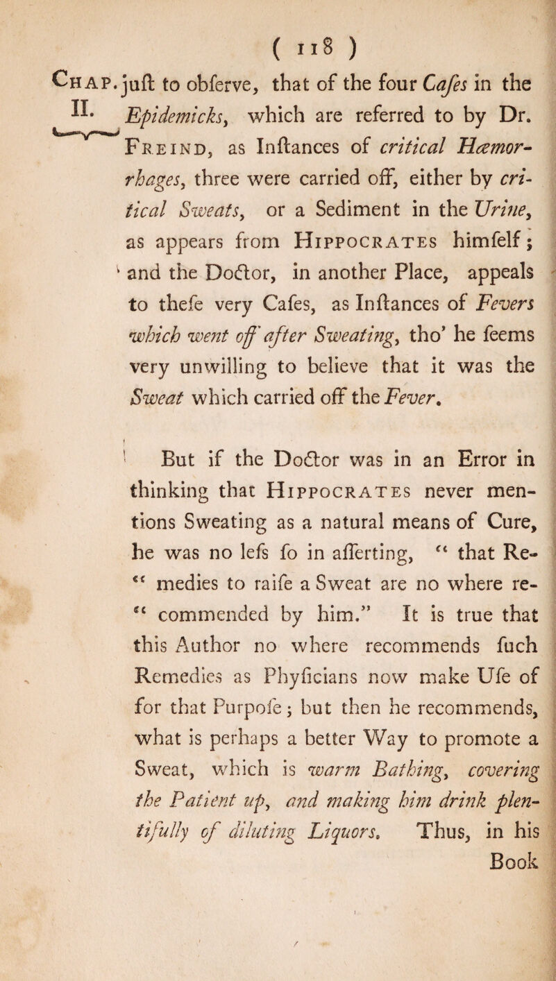 ( ) Chap, juft to obferve, that of the four Cafes in the ^ Epidemicksy which are referred to by Dr. Freind, as Inftances of critical Haemor¬ rhages, three were carried off, either by cri¬ tical Sweats, or a Sediment in the Urine, as appears from Hippocrates himfelf; v and the Doftor, in another Place, appeals to thefe very Cafes, as Inftances of Fevers •which went off after Sweating, tho’ he feems very unwilling to believe that it was the Sweat which carried off the Fever. i But if the Doctor was in an Error in thinking that Hippocrates never men¬ tions Sweating as a natural means of Cure, he was no lefs fo in afferting, “ that Re- €C medics to raife a Sweat are no where re- *c commended by him/’ It is true that this Author no where recommends fuch Remedies as Phyficians now make Ufe of for that Purpoie; but then he recommends, what is perhaps a better Way to promote a Sweat, which is warm Bathing, covering the Patient up, and making him drink plen- it filly of diluting Liquors. Thus, in his Book