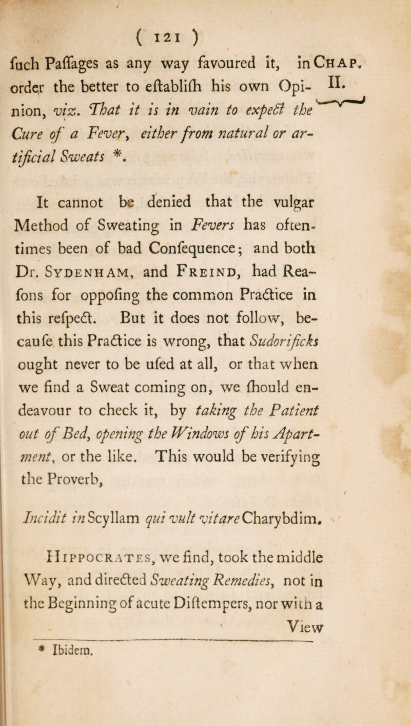 fuch Paflages as any way favoured it, in Chap. order the better to eftablifh his own Opi- II. nion, viz. Fhat it is in vain to expert the Cure of a Fever, either from natural or ar¬ tificial Sweats *. It cannot be denied that the vulgar Method of Sweating in Fevers has often¬ times been of bad Confequence; and both Dr. Sydenham, and Freind, had Rea- fons for oppofing the common Pra&ice in this refpeft. But it does not follow, be- caufe this Practice is wrong, that Sudorficks ought never to be ufed at all, or that when we find a Sweat coming on, we fhould en¬ deavour to check it, by taking the Patient out of Bed, opening the Windows of his Apart- ment, or the like. This would be verifying the Proverb, / Incidit /VzScyllam qui vult vitare Charybdim. Hippocrates, we find, took the middle Way, and directed Sweating Remedies, not in the Beginning of acute Diftempers, nor with a View