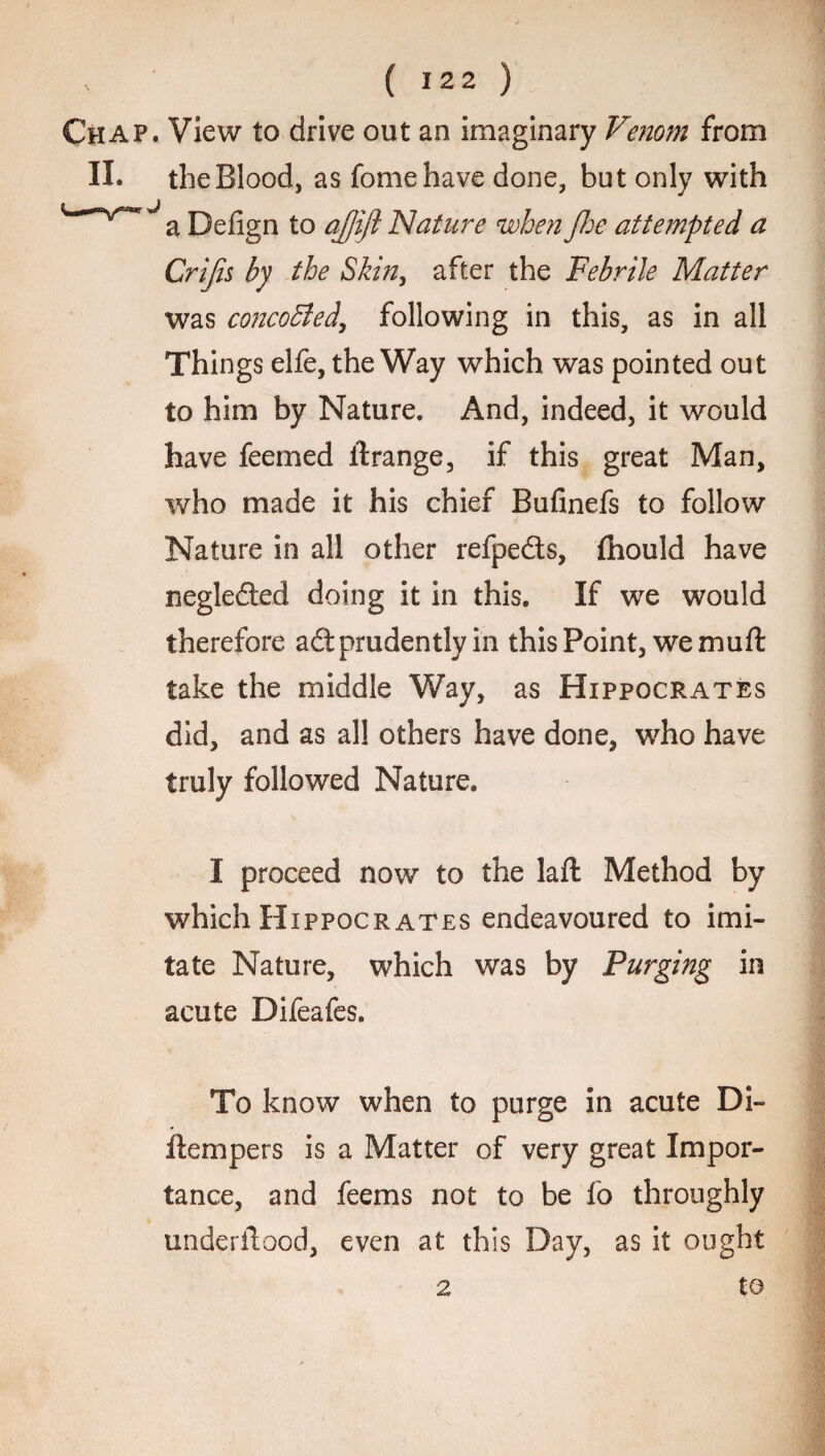 Chap. View to drive out an imaginary Venom from II. the Blood, as fomehave done, but only with Defign to ajjift Nature when Jhe attempted a Crijis by the Skin, after the Febrile Matter was concobled, following in this, as in all Things elfe, the Way which was pointed out to him by Nature. And, indeed, it would have feemed ilrange, if this great Man, who made it his chief Bufinefs to follow Nature in all other refpeds, ftiould have neglefted doing it in this. If we would therefore adt prudently in this Point, wemuft take the middle Way, as Hippocrates did, and as all others have done, who have truly followed Nature. I proceed now to the laft Method by which Hippocrates endeavoured to imi¬ tate Nature, which was by Purging in acute Difeafes. To know when to purge in acute Di~ fLempers is a Matter of very great Impor¬ tance, and feems not to be fo throughly underftood, even at this Day, as it ought to 2