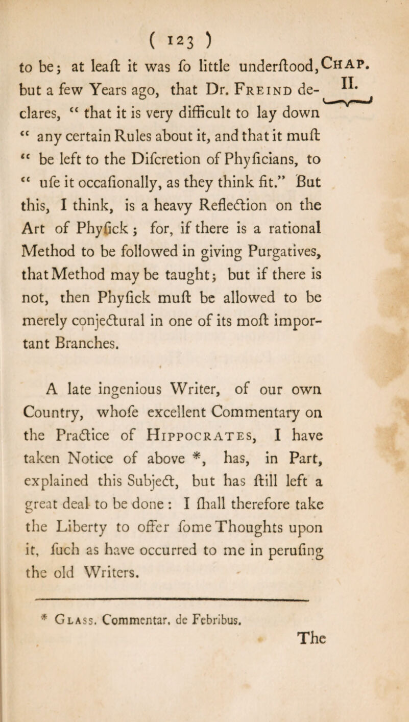 to be; at lead it was fo little underftood,CHAP. but a few Years ago, that Dr. Freind de- dares, “ that it is very difficult to lay down <c any certain Rules about it, and that it muft tc be left to the Difcretion of Phyficians, to <c ufe it occafionally, as they think fit.” But this, 1 think, is a heavy Reflection on the Art of Phyfick; for, if there is a rational Method to be followed in giving Purgatives, that Method maybe taught; but if there is not, then Phyfick muft be allowed to be merely conjectural in one of its moft impor¬ tant Branches. A late ingenious Writer, of our own Country, whofe excellent Commentary on the Practice of Hippocrates, I have taken Notice of above *, has, in Part, explained this SubjeCt, but has ftill left a great deal to be done : I (hall therefore take the Liberty to offer fome Thoughts upon it, fuch as have occurred to me in perufing the old Writers. * Glass. Commentar. de Febribus. The