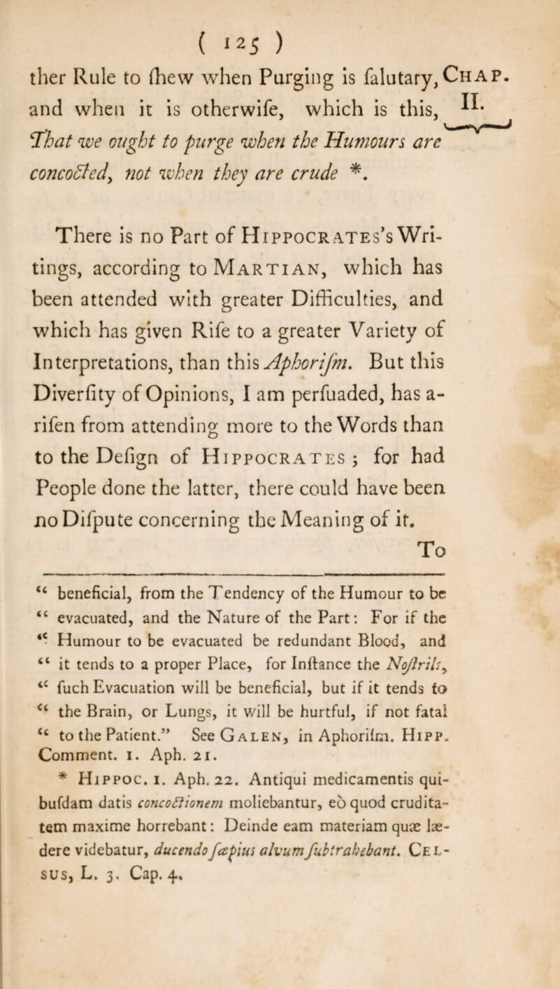 ther Rule to fhew when Purging is falutary,Chap. and when it is otherwife, which is this, 'That we ought to purge when the Humours are concocted, not when they are crude There is no Part of Hippocr ates’s Wri- t tings, according to Martian, which has been attended with greater Difficulties, and which has given Rife to a greater Variety of Interpretations, than this Aphorijm. But this Diverfity of Opinions, I am perfuaded, has a- rifen from attending more to the Words than to the Defign of Hippocrates; for had People done the latter, there could have been noDifpute concerning the Meaning of it. To “ beneficial, from the Tendency of the Humour to be “ evacuated, and the Nature of the Part: For if the ** Humour to be evacuated be redundant Blood, and cl it tends to a proper Place, for Inftance the No/}rilsy ‘c fuch Evacuation will be beneficial, but if it tends to c< the Brain, or Lungs, it will be hurtful, if not fata* * <c to the Patient.” See Galen, in Aphoriim. Hipp. Comment, i. Aph. 21. * Hippoc. 1. Aph. 22. Antiqui medicamentis qui- bufdam datis concoftionem moliebantur, eoquod crudita- tem maxime horrebant: Deinde earn materiam quae lae- dere videbatur, ducendofapius alvumfubirahebant. Cel- sus, L. 3. Cap. 4.