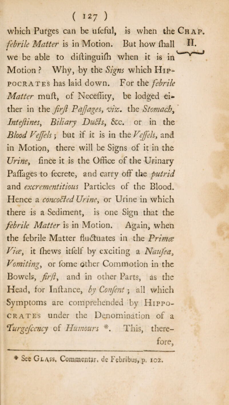 which Purges can be ufeful, is when the Chap. febrile Matter is in Motion. But how (hall II. we be able to diftinguifh when it is in' >r^J i Motion ? Why, by the Signs which Hip¬ pocrates has laid down. For the febrile Matter muft, of Necefficy, be lodged ei¬ ther in the firjl P off ages, viz. the Stomach, Intejlines, Biliary Duffs, &c. or in the Blood Veffels; but if it is in thzVeJfels, and in Motion, there will be Signs of it in the Urine, lince it is the Office of the Urinary Paffages to fecrete, and carry off the putrid and excrementitious Particles of the Blood. Hence a concoffed Urine, or Urine in which there is a Sediment, is one Sign that the febrile Matter is in Motion. Again, when the febrile Matter fluctuates in the Primce Vice, it fhews itfelf by exciting a Naufea, Vomiting, or fome other Commotion in the Bowels, Jirfl, and in other Parts, as the Head, for Inflance, by Confent; all which Symptoms are comprehended by Hippo¬ crates under the Denomination of a furgejcency of Humours *. This, there¬ fore, * See Glass. Commeatar. de Febribus, p. 102.
