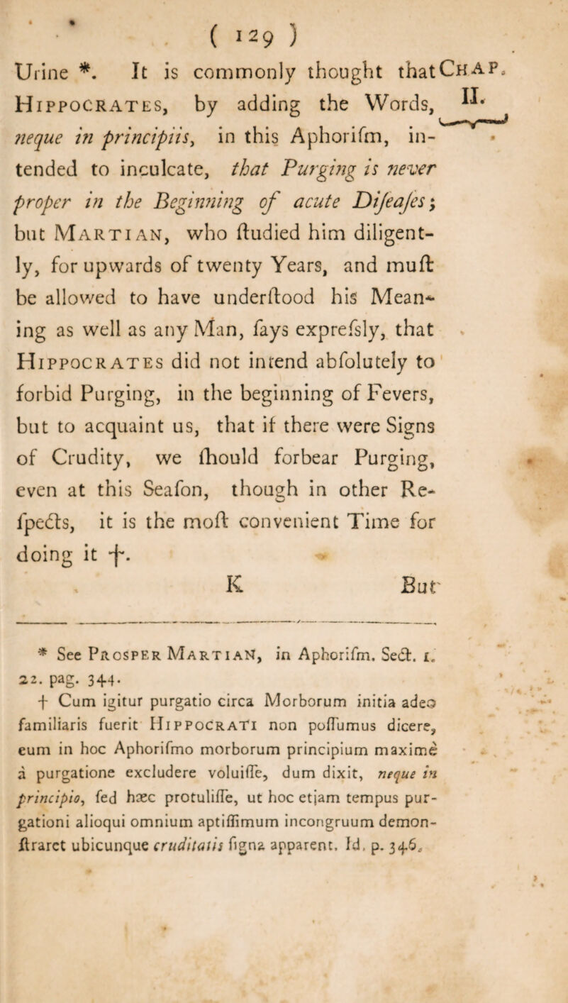 Urine *. It is commonly thought thatCHAP H ippocrates, by adding the Words, neque in principiisy in this Aphorifm, in¬ tended to inculcate, that Purging is ?iever proper in the Beginning of acute Dijea/es; but Martian, who ftudied him diligent¬ ly, for upwards of twenty Years, and muft be allowed to have underltood his Mean*- ing as well as any Man, fays exprefsly, that H ippocrates did not intend abfolutely to forbid Purging, in the beginning of Fevers, but to acquaint us, that if there were Signs of Crudity, we fhould forbear Purging, even at this Seafon, though in other Re- ipefts, it is the moft convenient Time for doing it -f. K But * See Prosper Martian, in Aphorifm. Sect. I. 22. pag. 344. \ Cum igitur purgatio circa Morborum initia adeo familiaris fuerit IIippocraTi non poflumus dicere, eum in hoc Aphorifmo morborum principium maxima a purgatione excludere voluiffe, dum dixit, neque in principio, fed hcec protulifle, ut hoc etjam tempus pur- gationi alioqui omnium aptiffimum incongruum demon- ftrarct ubicunque cruditatii figna apparent. Id, p. 346.,