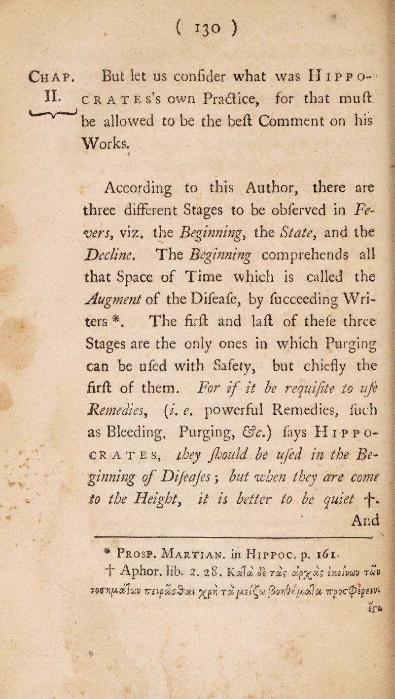 ( *3° ) Chap. But let us confider what was Hippo- II. crates’s own Practice, for that mu ft * be allowed to be the beft Comment on his Works. i *W V ' According to this Author, there are three different Stages to be obferved in Fe¬ vers, viz. the Beginning, the State, and the Decline. The Beginning comprehends all that Space of Time which is called the Augment of the Difeafe, by fucceeding Wri¬ ters *. The firft and la ft of thefe three Stages are the only ones in which Purging can be ufed with Safety, but chiefly the firft of them. For if it be requifite to life Remedies, (i. e. powerful Remedies, foch as Bleeding, Purging, &c.) fays Hippo- crates, they Jhouid be ufed in the Be- if- ginning of Dijeajes, but when they are come k i * itj ' ■ * ■ ' ‘ to the Height, it is better to be quiet *f\ And __________ __ _;_ _,_N —1 —— --- - iiliiiw ■ ipm.i mi. —mi n I I • 5 * a. * Prosp. Martian, in Hippoc. p. i6i- + Aphor. lib. 2.28. Kdid Je tolc fyfs ixEivuv twu vorviftQcluv TTEtPccu^sa yjr, tccf GoriOiydjx 7rpQ<r(p£f>eiv» Kb H tfl . \ >/ 1 ..