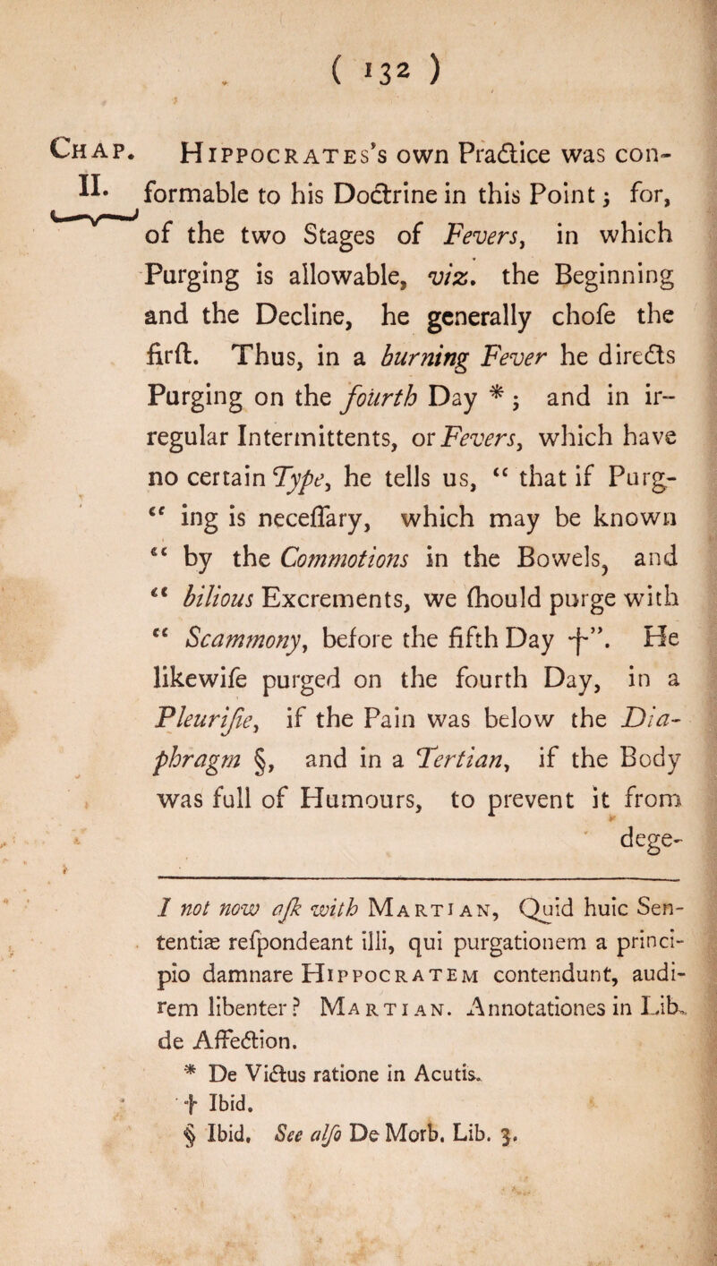 ( *32 ) Chap. Hippocrates's own Pra&ice was con- formable to his Doctrine in this Point, for, of the two Stages of Fevers, in which Purging is allowable, viz. the Beginning and the Decline, he generally chofe the firfl. Thus, in a burning Fever he dire&s Purging on the fourth Day * ; and in ir¬ regular Intermittents, or Fevers, which have no certain Type, he tells us, “ that if Purg- cc ing is neceffary, which may be known by the Commotions in the Bowels^ and bilious Excrements, we fhould purge with C£ Scammony, before the fifth Day He like wife purged on the fourth Day, in a Fleurifie, if the Pain was below the Dia¬ phragm §, and in a Tertian, if the Body was full of Humours, to prevent it from dege- if • ___ I not now ajk with Martian, Quid huic Sen- ten tias refpondeant illi, qui purgationem a princi- pio damnare Hippocratem contendunt, audi- rem libenter ? Martian. A nnotationes in Lib,, de AfFedtion. * De Vidius ratione in Acutis. f Ibid.