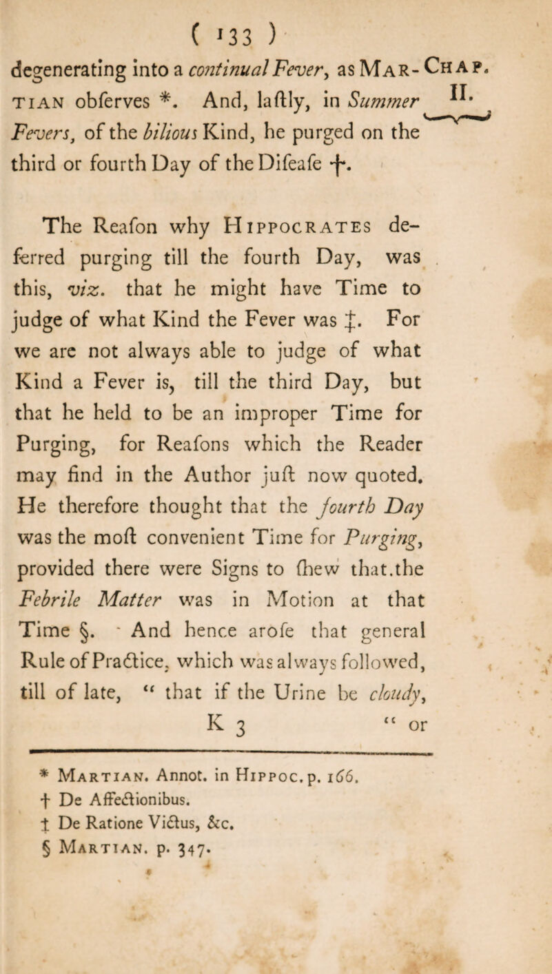 C * * * §33 ) degenerating intoa continual Fevery as Mar-Chap, tian obferves *. And, laftly, in Summer Fevers, of the bilious Kind, he purged on the third or fourth Day of the Difeafe *f*. The Reafon why Hippocrates de¬ ferred purging till the fourth Day, was this, viz. that he might have Time to judge of what Kind the Fever was For we are not always able to judge of what Kind a Fever is, till the third Day, but that he held to be an improper Time for Purging, for Reafons which the Reader may find in the Author juft now quoted. He therefore thought that the fourth Day was the moft convenient Time for Purging, provided there were Signs to (hew that.the Febrile Matter was in Motion at that Time §. * And hence arofe that general Rule of Pradice, which was always followed, till of late, i( that if the Urine be cloudy, K 3 “or * Martian. Annot. in Hippoc.p. 166. f De AfFedionibus. 1 De Ratione Vidus, &c. § Martian, p. 347. $ A