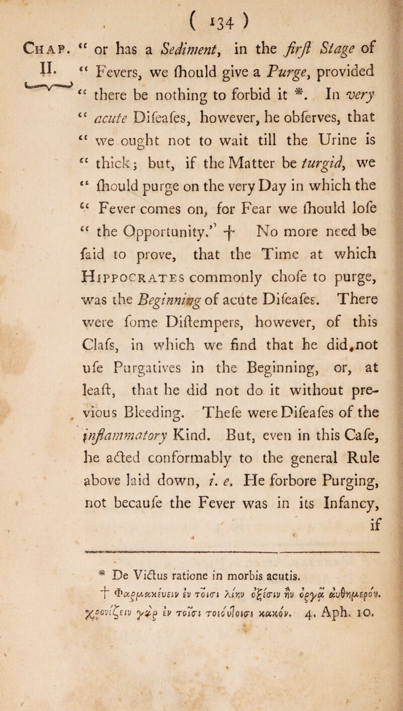 ( *34 ) Chap. <c or has a Sediment, in the firjl Stage of II. << Fevers, we (hould give a Purge, provided cc there be nothing to forbid it *. In very cc Difeafes, however, he obferves, that <£ we ought not to wait till the Urine is “ thick; but, if the Matter be turgid, we <£ fhould purge on the very Day in which the u pever comes on^ for Fear we fhould lofe t£ the Opportunity,’’ No more need be fa id to prove, that the Time at which Hippocrates commonly chofe to purge, was the Beginning of acute Difeafes. There were fome Diftempers, however, of this Clafs, in which we find that he did,not ufe Purgatives in the Beginning, or, at leaft, that he did not do it without pre¬ vious Bleeding. Thefe were Difeafes of the inflammatory Kind. But, even in this Cafe, he adted conformably to the general Rule above laid down, u e. Pie forbore Purging, not becaufe the Fever was in its Infancy, if * De Victus ratione in morbis acutis. (PocgfA&xiVBii/ iv tokti Xir,]> cfcicriv vv cgya, dvQ'yfAzpov.