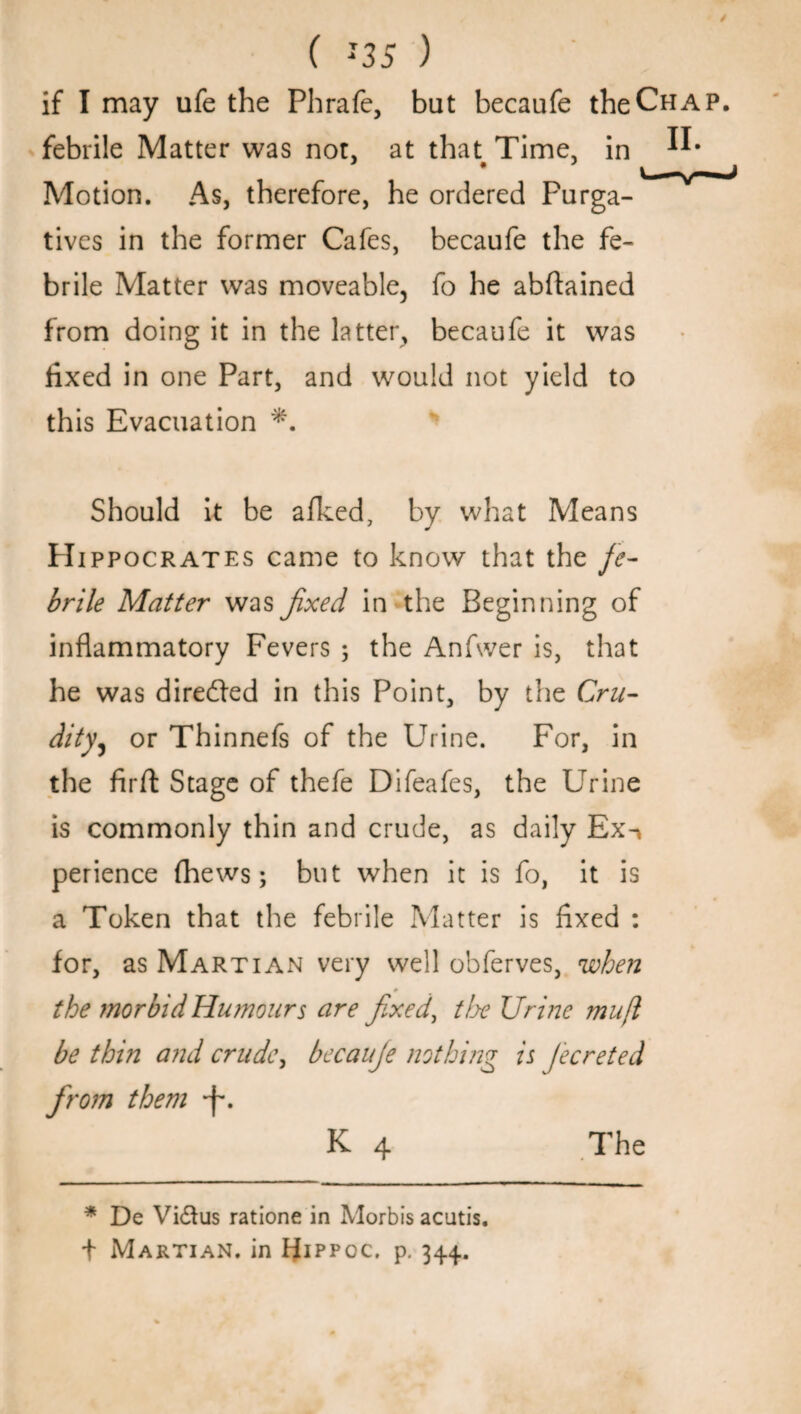 if I may ufe the Phrafe, bat becaufe the Chap. febrile Matter was not, at that Time, in Motion. As, therefore, he ordered Purga¬ tives in the former Cafes, becaufe the fe¬ brile Matter was moveable, fo he abftained from doing it in the latter, becaufe it was fixed in one Part, and would not yield to this Evacuation *. Should it be afked, by what Means PIippocrates came to know that the fe¬ brile Matter was fixed in the Beginning of inflammatory Fevers ; the Anfwer is, that he was directed in this Point, by the Cru¬ dityj or Thinnefs of the Urine. For, in the firft Stage of thefe Difeafes, the Urine is commonly thin and crude, as daily Ex-> perience (hews; but when it is fo, it is a Token that the febrile Matter is fixed : for, as Martian very well obferves, when * the morbid Humours are fixed, the Urine mufl be thin and crude, becaufe nothing is Jecreted from them -f*. K 4 The * De Vidius ratione in Morbis acutis. t Martian, in PJippoc. p. 344.