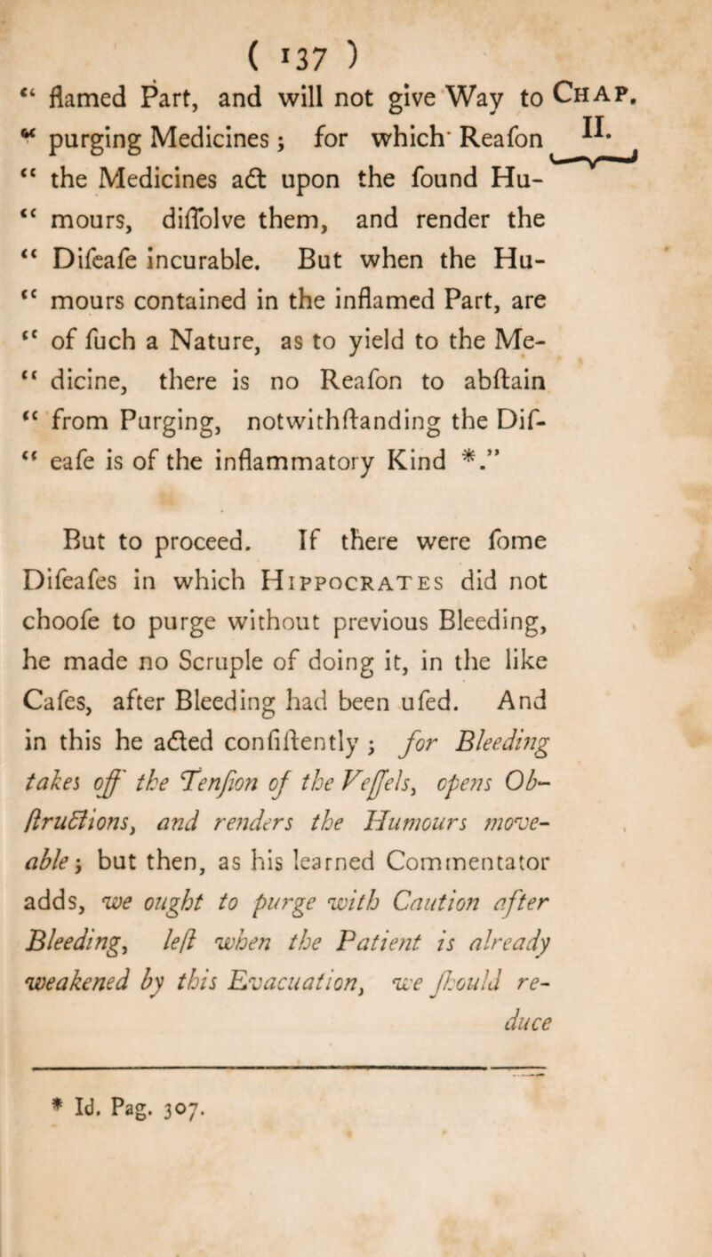 ( J37 ) “ flamed Part, and will not give Way to Chap. w purging Medicines; for which' Reafon “ the Medicines adt upon the found Hu- <c mours, diflolve them, and render the “ Difeafe incurable. But when the Hu- <c mours contained in the inflamed Part, are <c of fuch a Nature, as to yield to the Me- <c dicine, there is no Reafon to abftain iC from Purging, notwithftanding the Dif- <c eafe is of the inflammatory Kind But to proceed. If there were fome Difeafes in which Hippocrates did not choofe to purge without previous Bleeding, he made no Scruple of doing it, in the like Cafes, after Bleeding had been ufed. And in this he adted confidently ; for Bleeding takes of' the Penfwn of the Vefels, opens Ob- fir u ft ions, and renders the Humours move- able; but then, as his learned Commentator adds, we ought to purge with Caution after Bleeding, left when the Patient is already weakened by this Evacuation, we Jhould re¬ duce * Id. Pag. 307.