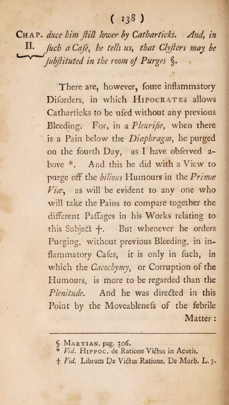 ( os) Chap, ducehim Jlill lower by Catharticks. And, in fuch a Cafe, he tells us, that Clyfers may be Jubfiitutcd in the room oj Purges §. There are, however, fome inflammatory Diforders, in which Hipocrates allows Catharticks to be ufed without any previous Bleeding. For, in a Pleurifie, when there is a Pain below the Diaphragm, he purged on the fourth Day, as I have obferved a- bove And this he did with a View to purge off the bilious Humours in the Pnmce Vice, as will be evident to any one who will take the Pains to compare together the different Faffages in his Works relating to this Subject But whenever he orders Purging, without previous Bleeding, in in¬ flammatory Cafes, it is only in fuch, in which the Cacochymy, or Corruption of the Humours, is more to be regarded than the Plenitude. And he was directed in this Point by the Moveablenefs of the febrile Matter: § Martian, pag. 306. * Vid. Hippoc. de Ratione Vidius in Acutis. f Vid. Librum De Vidus Ratione. De Morb. L. 3.