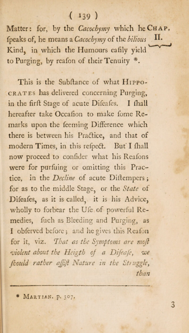 Matter: for, by the Cacochymy which heCHi fpeaks of, he means a Cacochymy of the bilious ^ Kind, in which the Humours eafily yield to Purging, by reafon of their Tenuity # This is the Subftance of what Hippo¬ crates has delivered concerning Purging, in the firfl Stage of acute Difeafes. I (hall hereafter take Occafion to make fome Re¬ marks upon the feeming Difference which there is between his Practice, and that of modern Times, in this refpedt. But' I (hall now proceed to confider what his Reafons were for purfuing or omitting this Prac¬ tice, in the Decline of acute Diftempers; for as to the middle Stage, or the State of Difeafes, as it is called, it is his Advice, wholly to forbear the Ufe of powerful Re¬ medies, fuch as Bleeding and Purging, as I obfervcd before; and he gives this Reafon for it, viz. That as the Symptoms are rnoft violent about the Heigth oj a Difeafe, we fhould rather ajjijl Nature in the Struggle, than * Martian, p. 307.