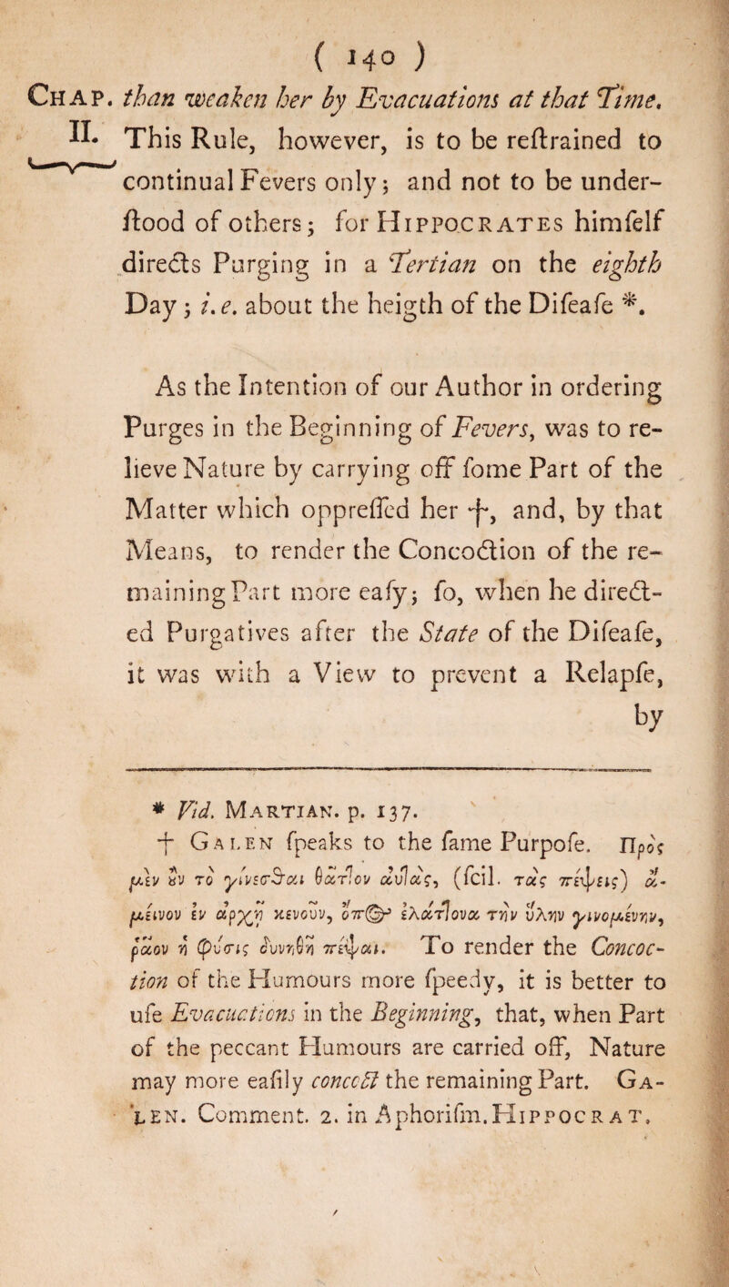 ( 14° ) Chap, than weaken her by Evacuations at that Time, II* This Rule, however, is to be retrained to continual Fevers only; and not to be under- flood of others; for Hippocrates himfelf directs Purging in a Tertian on the eighth Day; i,e. about the heigth of the Difeafe As the Intention of our Author in ordering Purges in the Beginning of Fevers, was to re¬ lieve Nature by carrying off fome Part of the Matter which oppreffed her and, by that Means, to render the Concodiion of the re¬ maining Part more eafy; fo, when he direct¬ ed Purgatives after the State of the Difeafe, it was with a View to prevent a Relapfe, by * Vid. Martian, p. 137. ■f* Galen fpeaks to the fame Purpofe. ITpo? fAv Sv to ytwrS'oti Oaflev aula?, (fcil. rag 7rebus') cl- {a'uvqv iv dp%y xevguv, o7r(§f eXcZtIovoc rriv vXw paov yi (pv<ng £wr$?3 7te^ou. To render the Concoc¬ tion of the Humours more fpeedy, it is better to ufe Evacuations in the Beginning, that, when Part of the peccant Humours are carried off, Nature may more eafily conceit the remaining Part. Ga¬ len. Comment. 2. in Aphorifm.HiPPOCR at.