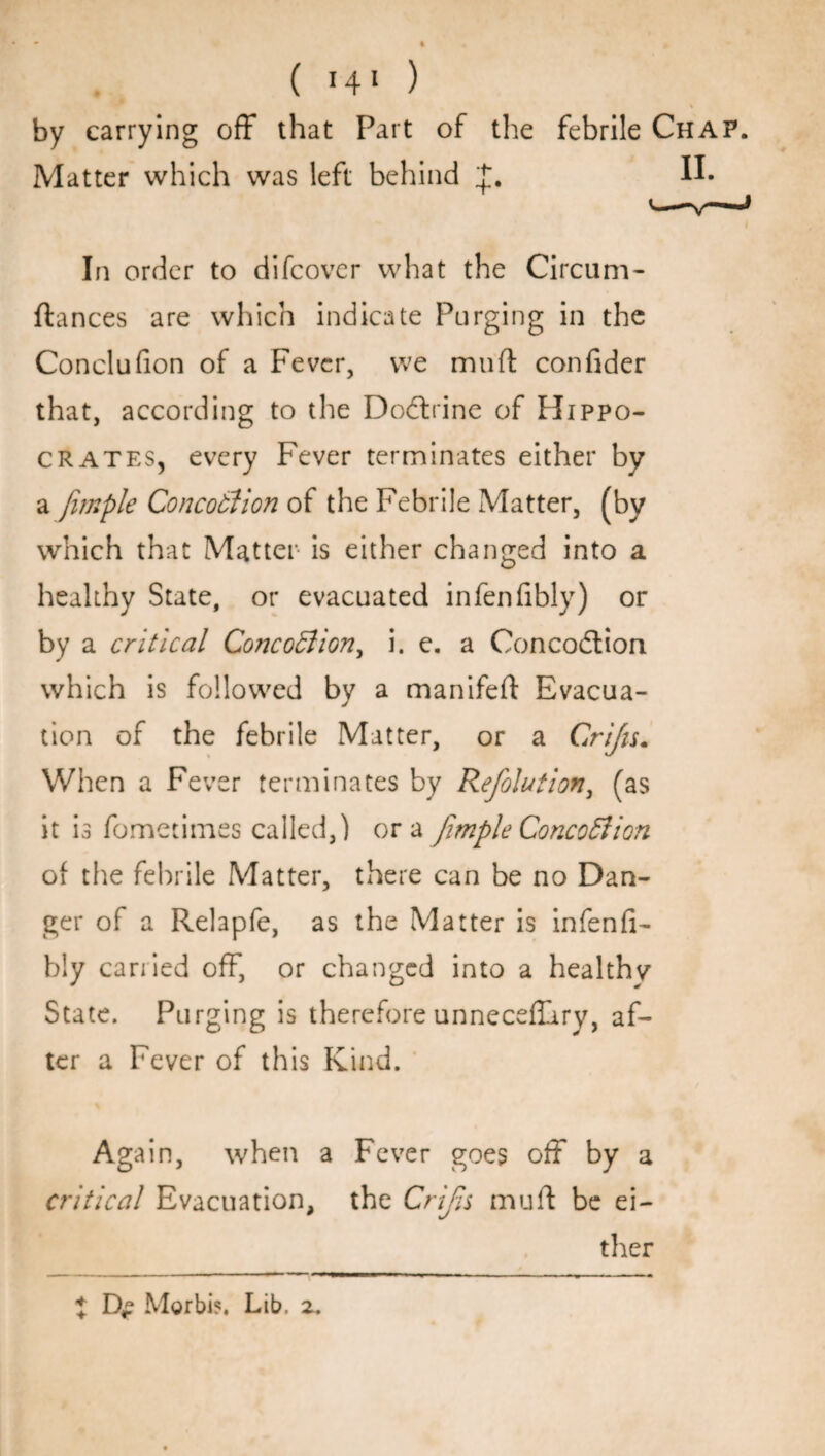by carrying off that Part of the febrile Chap. Matter which was left behind H- In order to difcover what the Circum- fiances are which indicate Purging in the Conclufion of a Fever, we muft confider that, according to the Dodtrine of Hippo¬ crates, every Fever terminates either by a fimple Concotlion of the Febrile Matter, (by which that Matter is either changed into a healthy State, or evacuated infenfibly) or by a critical Concotlion, i. e. a Concodtion which is followed by a manifeft Evacua¬ tion of the febrile Matter, or a Crijis. When a Fever terminates by Refolution, (as it is fometitnes called,) ora fimple Concotlion of the febrile Matter, there can be no Dan¬ ger of a Relapfe, as the Matter is infenfi- bly carried off, or changed into a healthv State. Purging is therefore unneceflary, af¬ ter a Fever of this Kind. Again, when a Fever goes off by a critical Evacuation, the Crijis mull be ei¬ ther Morbi?. Lib. z. +